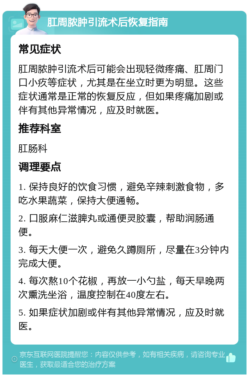 肛周脓肿引流术后恢复指南 常见症状 肛周脓肿引流术后可能会出现轻微疼痛、肛周门口小疚等症状，尤其是在坐立时更为明显。这些症状通常是正常的恢复反应，但如果疼痛加剧或伴有其他异常情况，应及时就医。 推荐科室 肛肠科 调理要点 1. 保持良好的饮食习惯，避免辛辣刺激食物，多吃水果蔬菜，保持大便通畅。 2. 口服麻仁滋脾丸或通便灵胶囊，帮助润肠通便。 3. 每天大便一次，避免久蹲厕所，尽量在3分钟内完成大便。 4. 每次熬10个花椒，再放一小勺盐，每天早晚两次熏洗坐浴，温度控制在40度左右。 5. 如果症状加剧或伴有其他异常情况，应及时就医。