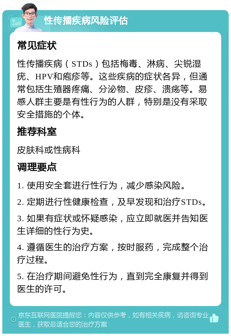 性传播疾病风险评估 常见症状 性传播疾病（STDs）包括梅毒、淋病、尖锐湿疣、HPV和疱疹等。这些疾病的症状各异，但通常包括生殖器疼痛、分泌物、皮疹、溃疡等。易感人群主要是有性行为的人群，特别是没有采取安全措施的个体。 推荐科室 皮肤科或性病科 调理要点 1. 使用安全套进行性行为，减少感染风险。 2. 定期进行性健康检查，及早发现和治疗STDs。 3. 如果有症状或怀疑感染，应立即就医并告知医生详细的性行为史。 4. 遵循医生的治疗方案，按时服药，完成整个治疗过程。 5. 在治疗期间避免性行为，直到完全康复并得到医生的许可。