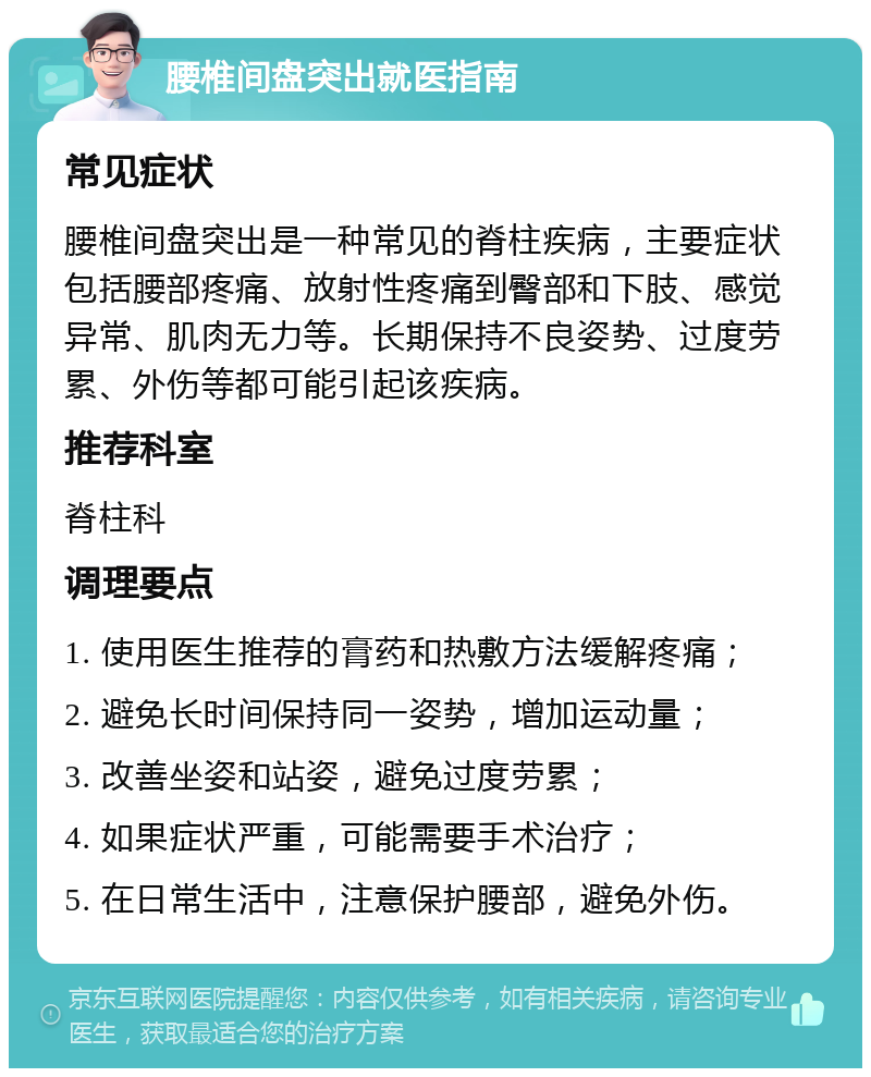 腰椎间盘突出就医指南 常见症状 腰椎间盘突出是一种常见的脊柱疾病，主要症状包括腰部疼痛、放射性疼痛到臀部和下肢、感觉异常、肌肉无力等。长期保持不良姿势、过度劳累、外伤等都可能引起该疾病。 推荐科室 脊柱科 调理要点 1. 使用医生推荐的膏药和热敷方法缓解疼痛； 2. 避免长时间保持同一姿势，增加运动量； 3. 改善坐姿和站姿，避免过度劳累； 4. 如果症状严重，可能需要手术治疗； 5. 在日常生活中，注意保护腰部，避免外伤。