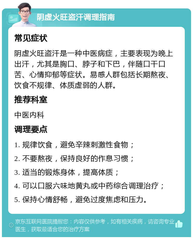 阴虚火旺盗汗调理指南 常见症状 阴虚火旺盗汗是一种中医病症，主要表现为晚上出汗，尤其是胸口、脖子和下巴，伴随口干口苦、心情抑郁等症状。易感人群包括长期熬夜、饮食不规律、体质虚弱的人群。 推荐科室 中医内科 调理要点 1. 规律饮食，避免辛辣刺激性食物； 2. 不要熬夜，保持良好的作息习惯； 3. 适当的锻炼身体，提高体质； 4. 可以口服六味地黄丸或中药综合调理治疗； 5. 保持心情舒畅，避免过度焦虑和压力。