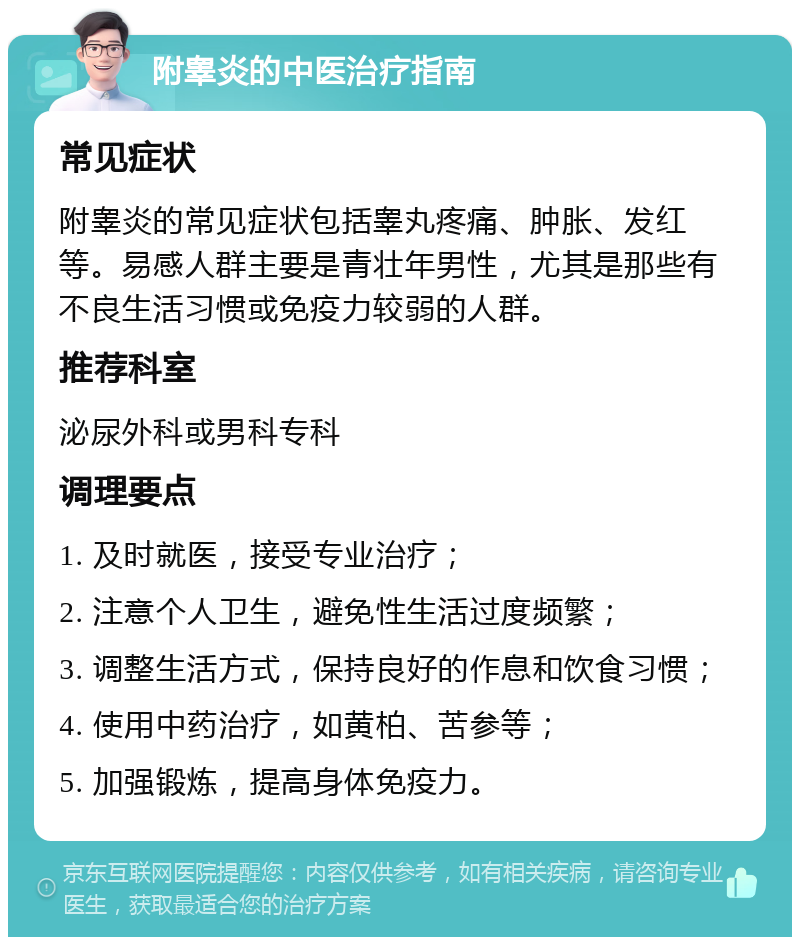 附睾炎的中医治疗指南 常见症状 附睾炎的常见症状包括睾丸疼痛、肿胀、发红等。易感人群主要是青壮年男性，尤其是那些有不良生活习惯或免疫力较弱的人群。 推荐科室 泌尿外科或男科专科 调理要点 1. 及时就医，接受专业治疗； 2. 注意个人卫生，避免性生活过度频繁； 3. 调整生活方式，保持良好的作息和饮食习惯； 4. 使用中药治疗，如黄柏、苦参等； 5. 加强锻炼，提高身体免疫力。