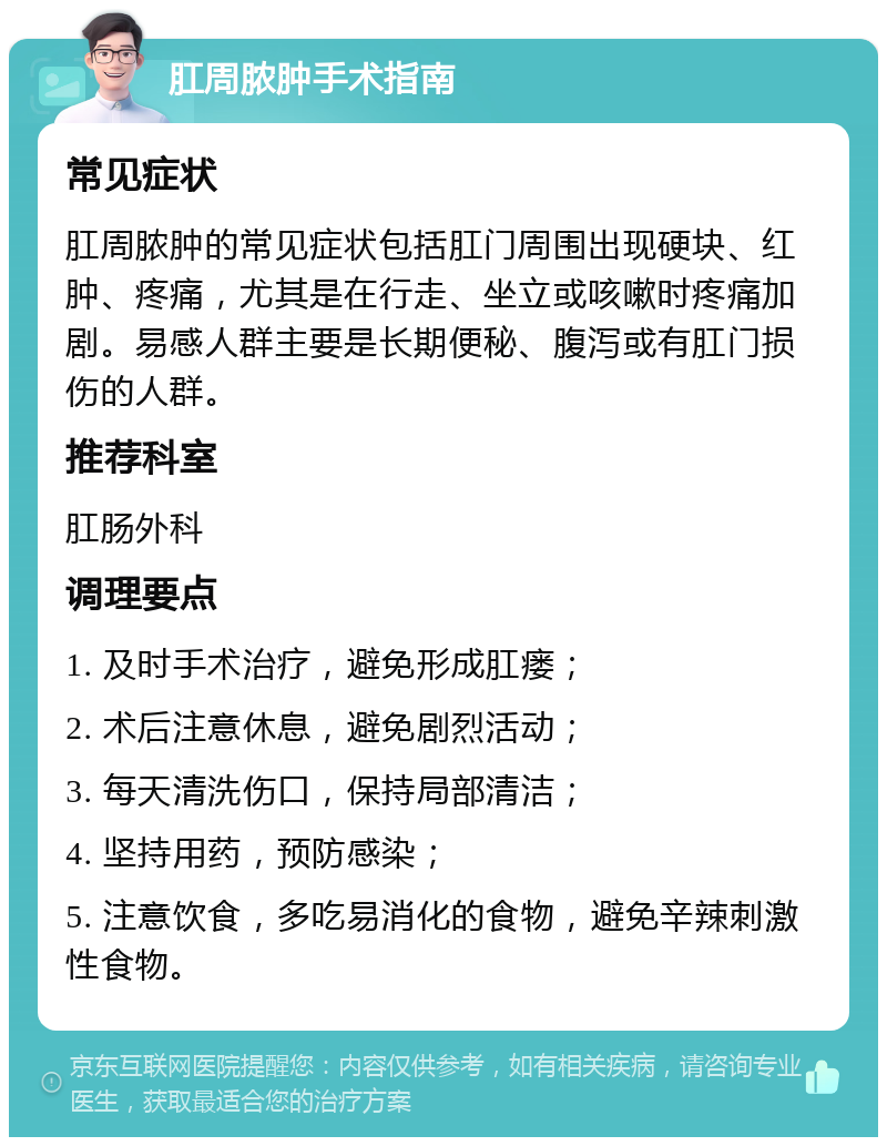 肛周脓肿手术指南 常见症状 肛周脓肿的常见症状包括肛门周围出现硬块、红肿、疼痛，尤其是在行走、坐立或咳嗽时疼痛加剧。易感人群主要是长期便秘、腹泻或有肛门损伤的人群。 推荐科室 肛肠外科 调理要点 1. 及时手术治疗，避免形成肛瘘； 2. 术后注意休息，避免剧烈活动； 3. 每天清洗伤口，保持局部清洁； 4. 坚持用药，预防感染； 5. 注意饮食，多吃易消化的食物，避免辛辣刺激性食物。