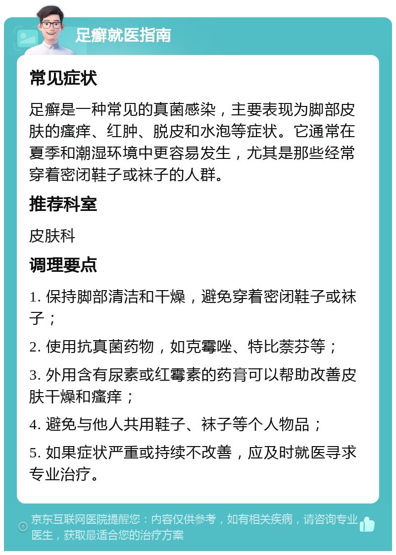 足癣就医指南 常见症状 足癣是一种常见的真菌感染，主要表现为脚部皮肤的瘙痒、红肿、脱皮和水泡等症状。它通常在夏季和潮湿环境中更容易发生，尤其是那些经常穿着密闭鞋子或袜子的人群。 推荐科室 皮肤科 调理要点 1. 保持脚部清洁和干燥，避免穿着密闭鞋子或袜子； 2. 使用抗真菌药物，如克霉唑、特比萘芬等； 3. 外用含有尿素或红霉素的药膏可以帮助改善皮肤干燥和瘙痒； 4. 避免与他人共用鞋子、袜子等个人物品； 5. 如果症状严重或持续不改善，应及时就医寻求专业治疗。