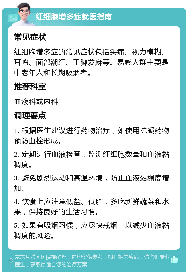 红细胞增多症就医指南 常见症状 红细胞增多症的常见症状包括头痛、视力模糊、耳鸣、面部潮红、手脚发麻等。易感人群主要是中老年人和长期吸烟者。 推荐科室 血液科或内科 调理要点 1. 根据医生建议进行药物治疗，如使用抗凝药物预防血栓形成。 2. 定期进行血液检查，监测红细胞数量和血液黏稠度。 3. 避免剧烈运动和高温环境，防止血液黏稠度增加。 4. 饮食上应注意低盐、低脂，多吃新鲜蔬菜和水果，保持良好的生活习惯。 5. 如果有吸烟习惯，应尽快戒烟，以减少血液黏稠度的风险。