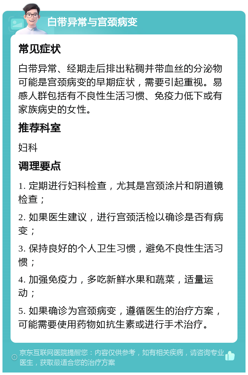 白带异常与宫颈病变 常见症状 白带异常、经期走后排出粘稠并带血丝的分泌物可能是宫颈病变的早期症状，需要引起重视。易感人群包括有不良性生活习惯、免疫力低下或有家族病史的女性。 推荐科室 妇科 调理要点 1. 定期进行妇科检查，尤其是宫颈涂片和阴道镜检查； 2. 如果医生建议，进行宫颈活检以确诊是否有病变； 3. 保持良好的个人卫生习惯，避免不良性生活习惯； 4. 加强免疫力，多吃新鲜水果和蔬菜，适量运动； 5. 如果确诊为宫颈病变，遵循医生的治疗方案，可能需要使用药物如抗生素或进行手术治疗。