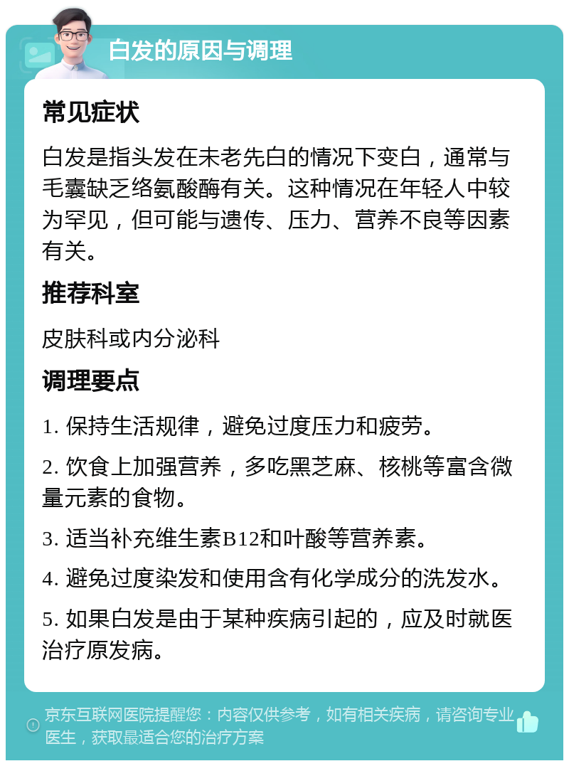 白发的原因与调理 常见症状 白发是指头发在未老先白的情况下变白，通常与毛囊缺乏络氨酸酶有关。这种情况在年轻人中较为罕见，但可能与遗传、压力、营养不良等因素有关。 推荐科室 皮肤科或内分泌科 调理要点 1. 保持生活规律，避免过度压力和疲劳。 2. 饮食上加强营养，多吃黑芝麻、核桃等富含微量元素的食物。 3. 适当补充维生素B12和叶酸等营养素。 4. 避免过度染发和使用含有化学成分的洗发水。 5. 如果白发是由于某种疾病引起的，应及时就医治疗原发病。