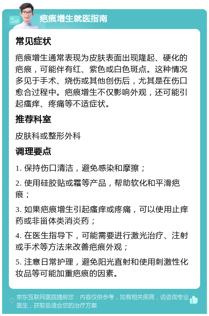 疤痕增生就医指南 常见症状 疤痕增生通常表现为皮肤表面出现隆起、硬化的疤痕，可能伴有红、紫色或白色斑点。这种情况多见于手术、烧伤或其他创伤后，尤其是在伤口愈合过程中。疤痕增生不仅影响外观，还可能引起瘙痒、疼痛等不适症状。 推荐科室 皮肤科或整形外科 调理要点 1. 保持伤口清洁，避免感染和摩擦； 2. 使用硅胶贴或霜等产品，帮助软化和平滑疤痕； 3. 如果疤痕增生引起瘙痒或疼痛，可以使用止痒药或非甾体类消炎药； 4. 在医生指导下，可能需要进行激光治疗、注射或手术等方法来改善疤痕外观； 5. 注意日常护理，避免阳光直射和使用刺激性化妆品等可能加重疤痕的因素。