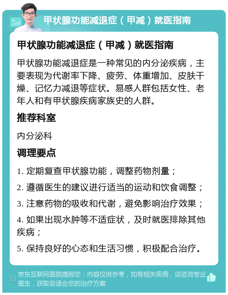 甲状腺功能减退症（甲减）就医指南 甲状腺功能减退症（甲减）就医指南 甲状腺功能减退症是一种常见的内分泌疾病，主要表现为代谢率下降、疲劳、体重增加、皮肤干燥、记忆力减退等症状。易感人群包括女性、老年人和有甲状腺疾病家族史的人群。 推荐科室 内分泌科 调理要点 1. 定期复查甲状腺功能，调整药物剂量； 2. 遵循医生的建议进行适当的运动和饮食调整； 3. 注意药物的吸收和代谢，避免影响治疗效果； 4. 如果出现水肿等不适症状，及时就医排除其他疾病； 5. 保持良好的心态和生活习惯，积极配合治疗。