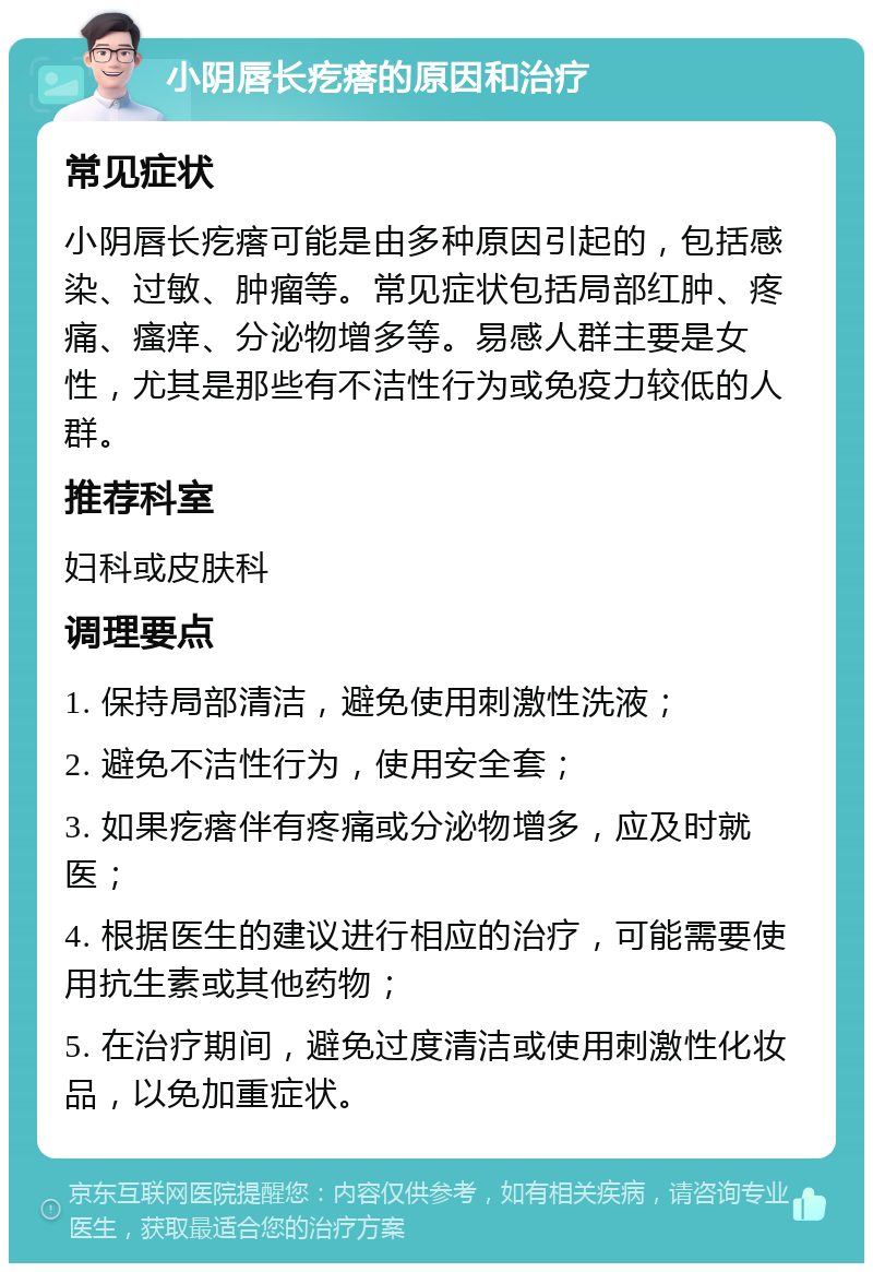 小阴唇长疙瘩的原因和治疗 常见症状 小阴唇长疙瘩可能是由多种原因引起的，包括感染、过敏、肿瘤等。常见症状包括局部红肿、疼痛、瘙痒、分泌物增多等。易感人群主要是女性，尤其是那些有不洁性行为或免疫力较低的人群。 推荐科室 妇科或皮肤科 调理要点 1. 保持局部清洁，避免使用刺激性洗液； 2. 避免不洁性行为，使用安全套； 3. 如果疙瘩伴有疼痛或分泌物增多，应及时就医； 4. 根据医生的建议进行相应的治疗，可能需要使用抗生素或其他药物； 5. 在治疗期间，避免过度清洁或使用刺激性化妆品，以免加重症状。