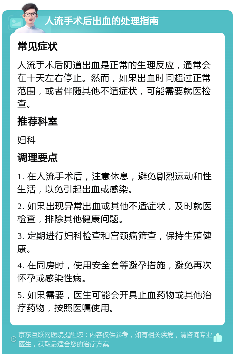 人流手术后出血的处理指南 常见症状 人流手术后阴道出血是正常的生理反应，通常会在十天左右停止。然而，如果出血时间超过正常范围，或者伴随其他不适症状，可能需要就医检查。 推荐科室 妇科 调理要点 1. 在人流手术后，注意休息，避免剧烈运动和性生活，以免引起出血或感染。 2. 如果出现异常出血或其他不适症状，及时就医检查，排除其他健康问题。 3. 定期进行妇科检查和宫颈癌筛查，保持生殖健康。 4. 在同房时，使用安全套等避孕措施，避免再次怀孕或感染性病。 5. 如果需要，医生可能会开具止血药物或其他治疗药物，按照医嘱使用。