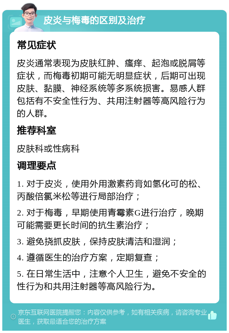 皮炎与梅毒的区别及治疗 常见症状 皮炎通常表现为皮肤红肿、瘙痒、起泡或脱屑等症状，而梅毒初期可能无明显症状，后期可出现皮肤、黏膜、神经系统等多系统损害。易感人群包括有不安全性行为、共用注射器等高风险行为的人群。 推荐科室 皮肤科或性病科 调理要点 1. 对于皮炎，使用外用激素药膏如氢化可的松、丙酸倍氯米松等进行局部治疗； 2. 对于梅毒，早期使用青霉素G进行治疗，晚期可能需要更长时间的抗生素治疗； 3. 避免挠抓皮肤，保持皮肤清洁和湿润； 4. 遵循医生的治疗方案，定期复查； 5. 在日常生活中，注意个人卫生，避免不安全的性行为和共用注射器等高风险行为。