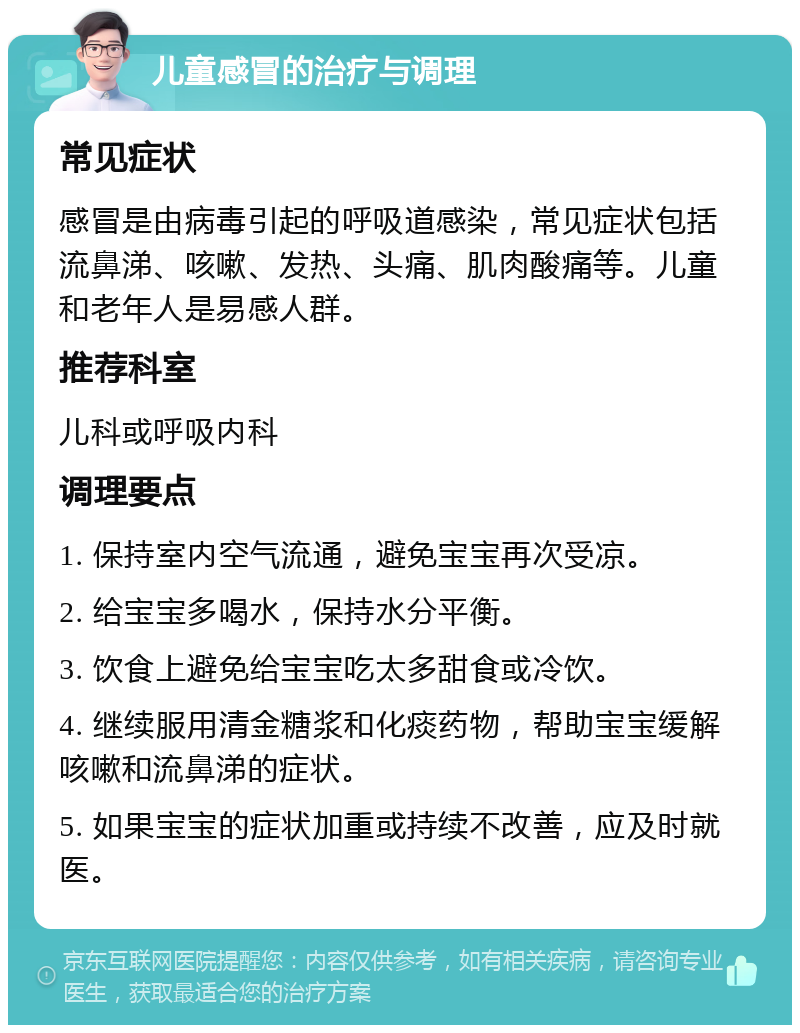 儿童感冒的治疗与调理 常见症状 感冒是由病毒引起的呼吸道感染，常见症状包括流鼻涕、咳嗽、发热、头痛、肌肉酸痛等。儿童和老年人是易感人群。 推荐科室 儿科或呼吸内科 调理要点 1. 保持室内空气流通，避免宝宝再次受凉。 2. 给宝宝多喝水，保持水分平衡。 3. 饮食上避免给宝宝吃太多甜食或冷饮。 4. 继续服用清金糖浆和化痰药物，帮助宝宝缓解咳嗽和流鼻涕的症状。 5. 如果宝宝的症状加重或持续不改善，应及时就医。