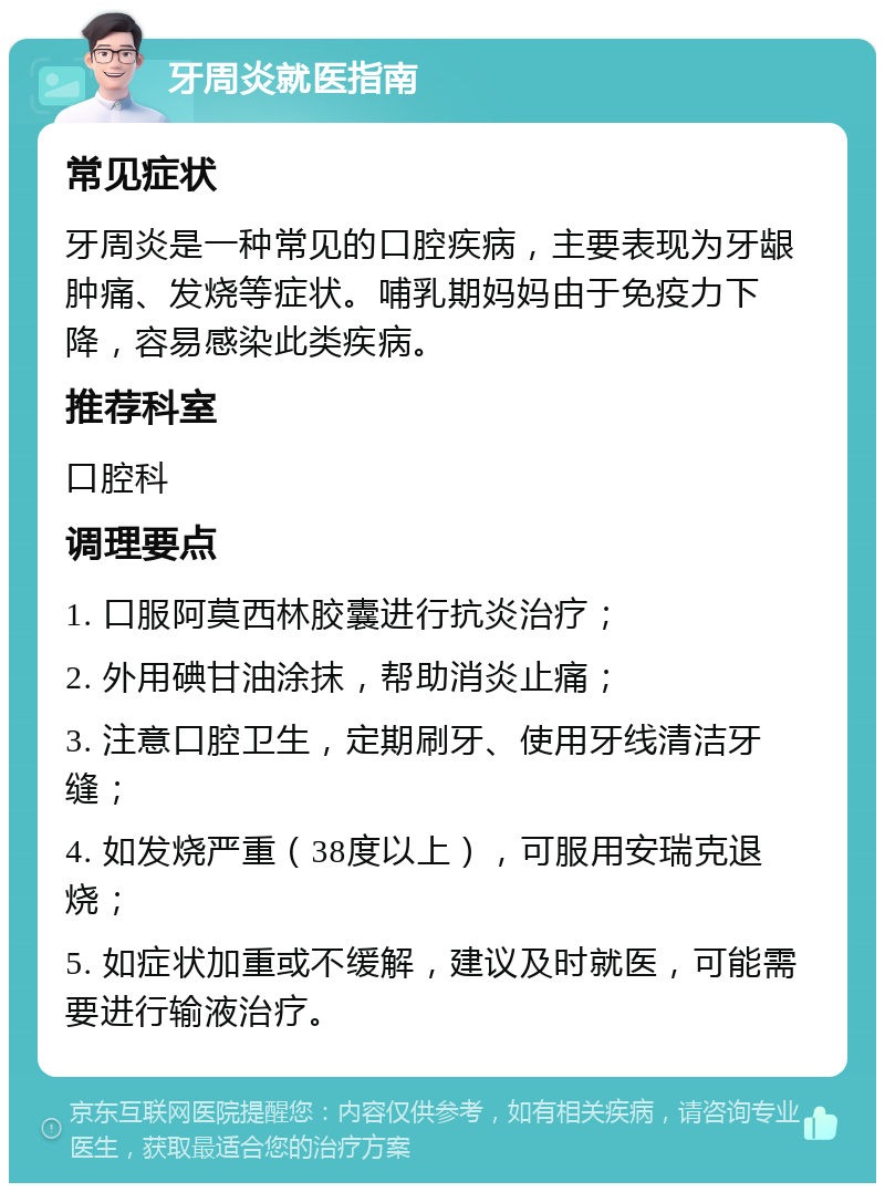 牙周炎就医指南 常见症状 牙周炎是一种常见的口腔疾病，主要表现为牙龈肿痛、发烧等症状。哺乳期妈妈由于免疫力下降，容易感染此类疾病。 推荐科室 口腔科 调理要点 1. 口服阿莫西林胶囊进行抗炎治疗； 2. 外用碘甘油涂抹，帮助消炎止痛； 3. 注意口腔卫生，定期刷牙、使用牙线清洁牙缝； 4. 如发烧严重（38度以上），可服用安瑞克退烧； 5. 如症状加重或不缓解，建议及时就医，可能需要进行输液治疗。