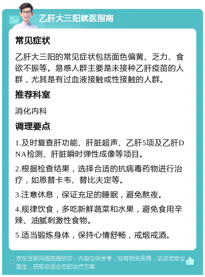 乙肝大三阳就医指南 常见症状 乙肝大三阳的常见症状包括面色偏黄、乏力、食欲不振等。易感人群主要是未接种乙肝疫苗的人群，尤其是有过血液接触或性接触的人群。 推荐科室 消化内科 调理要点 1.及时复查肝功能、肝脏超声、乙肝5项及乙肝DNA检测、肝脏瞬时弹性成像等项目。 2.根据检查结果，选择合适的抗病毒药物进行治疗，如恩替卡韦、替比夫定等。 3.注意休息，保证充足的睡眠，避免熬夜。 4.规律饮食，多吃新鲜蔬菜和水果，避免食用辛辣、油腻刺激性食物。 5.适当锻炼身体，保持心情舒畅，戒烟戒酒。