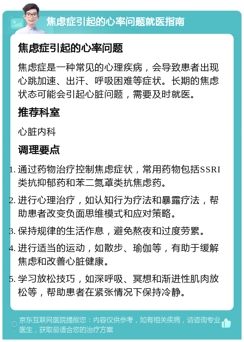 焦虑症引起的心率问题就医指南 焦虑症引起的心率问题 焦虑症是一种常见的心理疾病，会导致患者出现心跳加速、出汗、呼吸困难等症状。长期的焦虑状态可能会引起心脏问题，需要及时就医。 推荐科室 心脏内科 调理要点 通过药物治疗控制焦虑症状，常用药物包括SSRI类抗抑郁药和苯二氮䓬类抗焦虑药。 进行心理治疗，如认知行为疗法和暴露疗法，帮助患者改变负面思维模式和应对策略。 保持规律的生活作息，避免熬夜和过度劳累。 进行适当的运动，如散步、瑜伽等，有助于缓解焦虑和改善心脏健康。 学习放松技巧，如深呼吸、冥想和渐进性肌肉放松等，帮助患者在紧张情况下保持冷静。