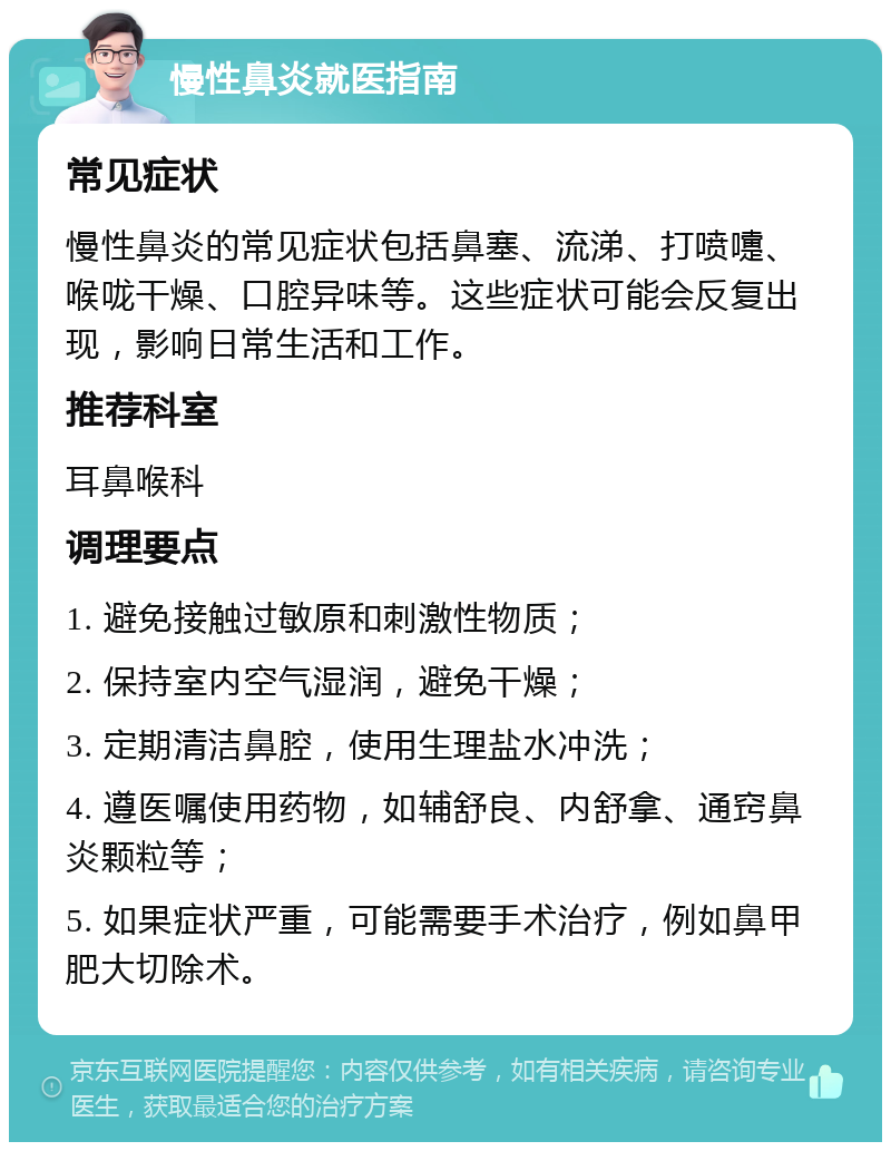 慢性鼻炎就医指南 常见症状 慢性鼻炎的常见症状包括鼻塞、流涕、打喷嚏、喉咙干燥、口腔异味等。这些症状可能会反复出现，影响日常生活和工作。 推荐科室 耳鼻喉科 调理要点 1. 避免接触过敏原和刺激性物质； 2. 保持室内空气湿润，避免干燥； 3. 定期清洁鼻腔，使用生理盐水冲洗； 4. 遵医嘱使用药物，如辅舒良、内舒拿、通窍鼻炎颗粒等； 5. 如果症状严重，可能需要手术治疗，例如鼻甲肥大切除术。