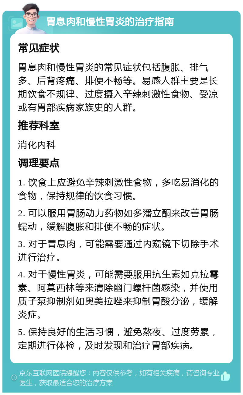 胃息肉和慢性胃炎的治疗指南 常见症状 胃息肉和慢性胃炎的常见症状包括腹胀、排气多、后背疼痛、排便不畅等。易感人群主要是长期饮食不规律、过度摄入辛辣刺激性食物、受凉或有胃部疾病家族史的人群。 推荐科室 消化内科 调理要点 1. 饮食上应避免辛辣刺激性食物，多吃易消化的食物，保持规律的饮食习惯。 2. 可以服用胃肠动力药物如多潘立酮来改善胃肠蠕动，缓解腹胀和排便不畅的症状。 3. 对于胃息肉，可能需要通过内窥镜下切除手术进行治疗。 4. 对于慢性胃炎，可能需要服用抗生素如克拉霉素、阿莫西林等来清除幽门螺杆菌感染，并使用质子泵抑制剂如奥美拉唑来抑制胃酸分泌，缓解炎症。 5. 保持良好的生活习惯，避免熬夜、过度劳累，定期进行体检，及时发现和治疗胃部疾病。