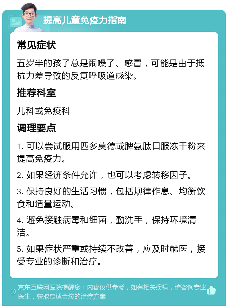 提高儿童免疫力指南 常见症状 五岁半的孩子总是闹嗓子、感冒，可能是由于抵抗力差导致的反复呼吸道感染。 推荐科室 儿科或免疫科 调理要点 1. 可以尝试服用匹多莫德或脾氨肽口服冻干粉来提高免疫力。 2. 如果经济条件允许，也可以考虑转移因子。 3. 保持良好的生活习惯，包括规律作息、均衡饮食和适量运动。 4. 避免接触病毒和细菌，勤洗手，保持环境清洁。 5. 如果症状严重或持续不改善，应及时就医，接受专业的诊断和治疗。