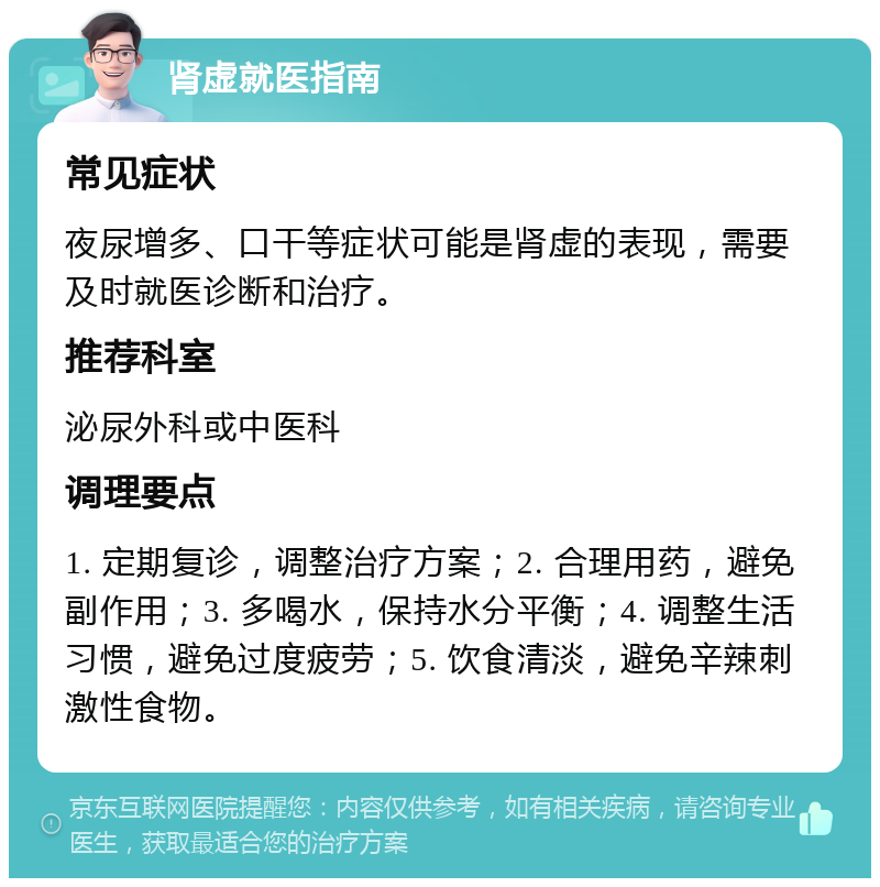 肾虚就医指南 常见症状 夜尿增多、口干等症状可能是肾虚的表现，需要及时就医诊断和治疗。 推荐科室 泌尿外科或中医科 调理要点 1. 定期复诊，调整治疗方案；2. 合理用药，避免副作用；3. 多喝水，保持水分平衡；4. 调整生活习惯，避免过度疲劳；5. 饮食清淡，避免辛辣刺激性食物。