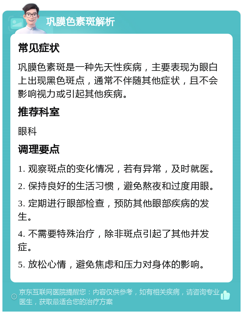 巩膜色素斑解析 常见症状 巩膜色素斑是一种先天性疾病，主要表现为眼白上出现黑色斑点，通常不伴随其他症状，且不会影响视力或引起其他疾病。 推荐科室 眼科 调理要点 1. 观察斑点的变化情况，若有异常，及时就医。 2. 保持良好的生活习惯，避免熬夜和过度用眼。 3. 定期进行眼部检查，预防其他眼部疾病的发生。 4. 不需要特殊治疗，除非斑点引起了其他并发症。 5. 放松心情，避免焦虑和压力对身体的影响。