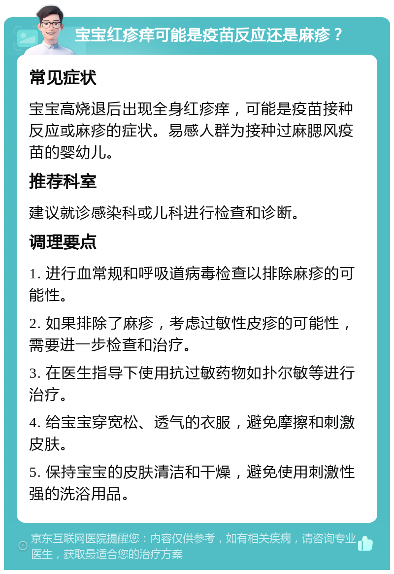 宝宝红疹痒可能是疫苗反应还是麻疹？ 常见症状 宝宝高烧退后出现全身红疹痒，可能是疫苗接种反应或麻疹的症状。易感人群为接种过麻腮风疫苗的婴幼儿。 推荐科室 建议就诊感染科或儿科进行检查和诊断。 调理要点 1. 进行血常规和呼吸道病毒检查以排除麻疹的可能性。 2. 如果排除了麻疹，考虑过敏性皮疹的可能性，需要进一步检查和治疗。 3. 在医生指导下使用抗过敏药物如扑尔敏等进行治疗。 4. 给宝宝穿宽松、透气的衣服，避免摩擦和刺激皮肤。 5. 保持宝宝的皮肤清洁和干燥，避免使用刺激性强的洗浴用品。