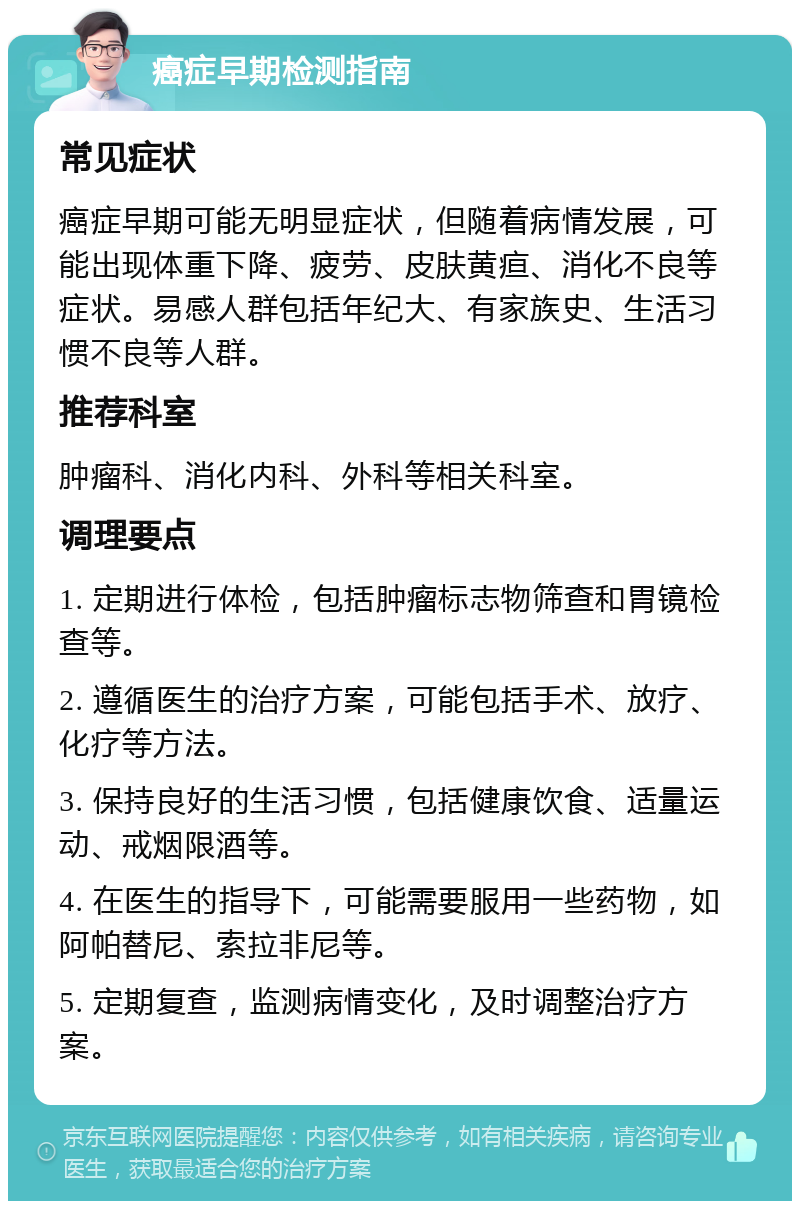 癌症早期检测指南 常见症状 癌症早期可能无明显症状，但随着病情发展，可能出现体重下降、疲劳、皮肤黄疸、消化不良等症状。易感人群包括年纪大、有家族史、生活习惯不良等人群。 推荐科室 肿瘤科、消化内科、外科等相关科室。 调理要点 1. 定期进行体检，包括肿瘤标志物筛查和胃镜检查等。 2. 遵循医生的治疗方案，可能包括手术、放疗、化疗等方法。 3. 保持良好的生活习惯，包括健康饮食、适量运动、戒烟限酒等。 4. 在医生的指导下，可能需要服用一些药物，如阿帕替尼、索拉非尼等。 5. 定期复查，监测病情变化，及时调整治疗方案。