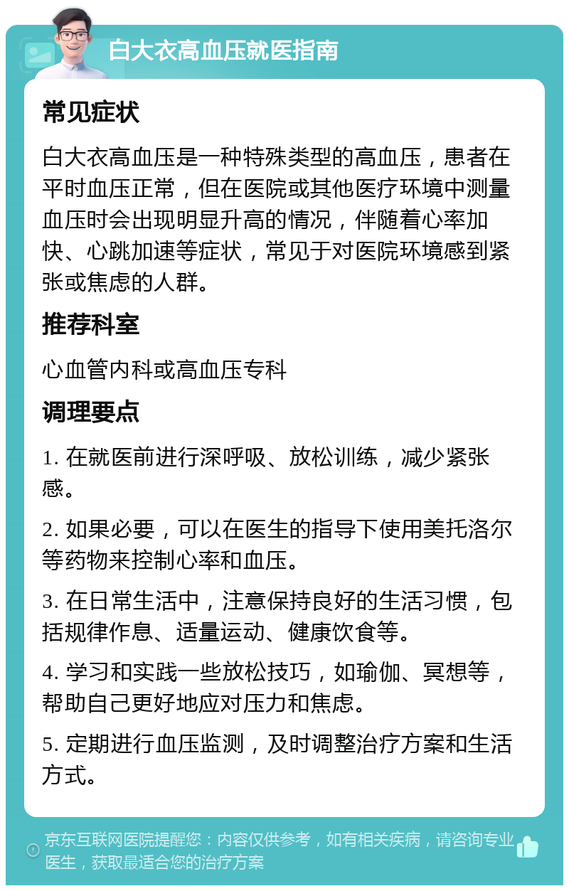 白大衣高血压就医指南 常见症状 白大衣高血压是一种特殊类型的高血压，患者在平时血压正常，但在医院或其他医疗环境中测量血压时会出现明显升高的情况，伴随着心率加快、心跳加速等症状，常见于对医院环境感到紧张或焦虑的人群。 推荐科室 心血管内科或高血压专科 调理要点 1. 在就医前进行深呼吸、放松训练，减少紧张感。 2. 如果必要，可以在医生的指导下使用美托洛尔等药物来控制心率和血压。 3. 在日常生活中，注意保持良好的生活习惯，包括规律作息、适量运动、健康饮食等。 4. 学习和实践一些放松技巧，如瑜伽、冥想等，帮助自己更好地应对压力和焦虑。 5. 定期进行血压监测，及时调整治疗方案和生活方式。