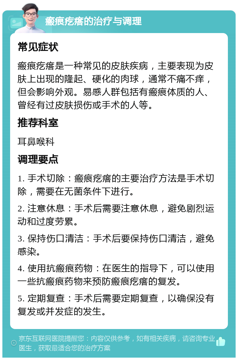 瘢痕疙瘩的治疗与调理 常见症状 瘢痕疙瘩是一种常见的皮肤疾病，主要表现为皮肤上出现的隆起、硬化的肉球，通常不痛不痒，但会影响外观。易感人群包括有瘢痕体质的人、曾经有过皮肤损伤或手术的人等。 推荐科室 耳鼻喉科 调理要点 1. 手术切除：瘢痕疙瘩的主要治疗方法是手术切除，需要在无菌条件下进行。 2. 注意休息：手术后需要注意休息，避免剧烈运动和过度劳累。 3. 保持伤口清洁：手术后要保持伤口清洁，避免感染。 4. 使用抗瘢痕药物：在医生的指导下，可以使用一些抗瘢痕药物来预防瘢痕疙瘩的复发。 5. 定期复查：手术后需要定期复查，以确保没有复发或并发症的发生。