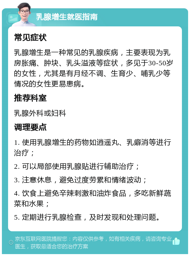 乳腺增生就医指南 常见症状 乳腺增生是一种常见的乳腺疾病，主要表现为乳房胀痛、肿块、乳头溢液等症状，多见于30-50岁的女性，尤其是有月经不调、生育少、哺乳少等情况的女性更易患病。 推荐科室 乳腺外科或妇科 调理要点 1. 使用乳腺增生的药物如逍遥丸、乳癖消等进行治疗； 2. 可以局部使用乳腺贴进行辅助治疗； 3. 注意休息，避免过度劳累和情绪波动； 4. 饮食上避免辛辣刺激和油炸食品，多吃新鲜蔬菜和水果； 5. 定期进行乳腺检查，及时发现和处理问题。