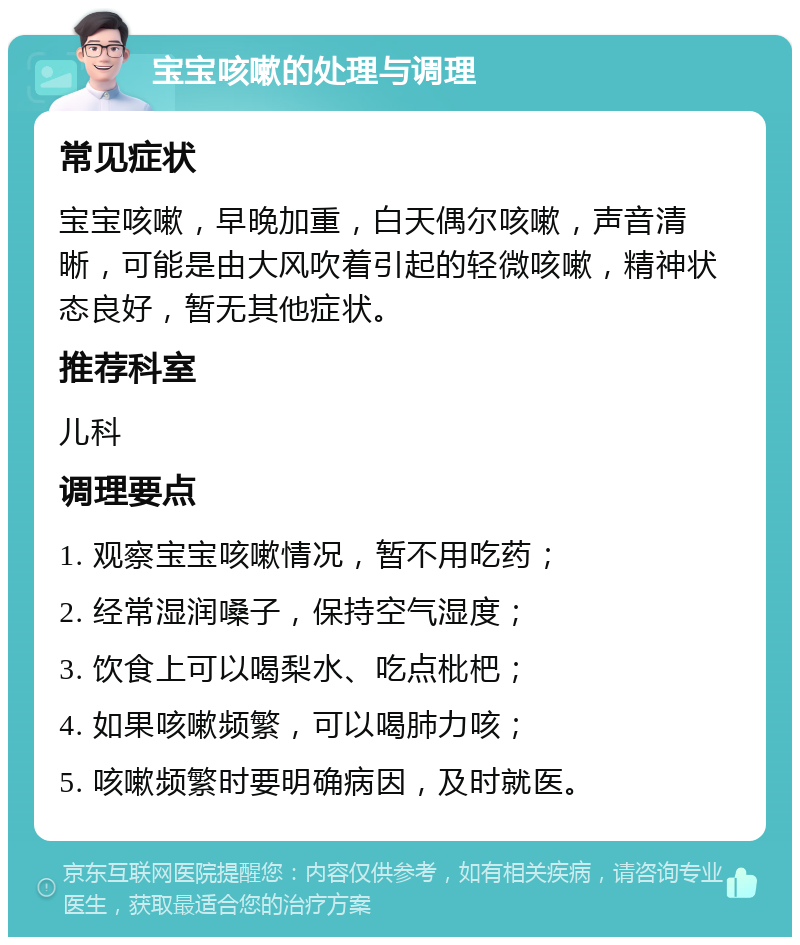 宝宝咳嗽的处理与调理 常见症状 宝宝咳嗽，早晚加重，白天偶尔咳嗽，声音清晰，可能是由大风吹着引起的轻微咳嗽，精神状态良好，暂无其他症状。 推荐科室 儿科 调理要点 1. 观察宝宝咳嗽情况，暂不用吃药； 2. 经常湿润嗓子，保持空气湿度； 3. 饮食上可以喝梨水、吃点枇杷； 4. 如果咳嗽频繁，可以喝肺力咳； 5. 咳嗽频繁时要明确病因，及时就医。