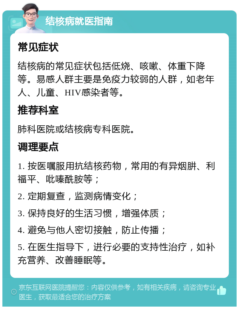 结核病就医指南 常见症状 结核病的常见症状包括低烧、咳嗽、体重下降等。易感人群主要是免疫力较弱的人群，如老年人、儿童、HIV感染者等。 推荐科室 肺科医院或结核病专科医院。 调理要点 1. 按医嘱服用抗结核药物，常用的有异烟肼、利福平、吡嗪酰胺等； 2. 定期复查，监测病情变化； 3. 保持良好的生活习惯，增强体质； 4. 避免与他人密切接触，防止传播； 5. 在医生指导下，进行必要的支持性治疗，如补充营养、改善睡眠等。