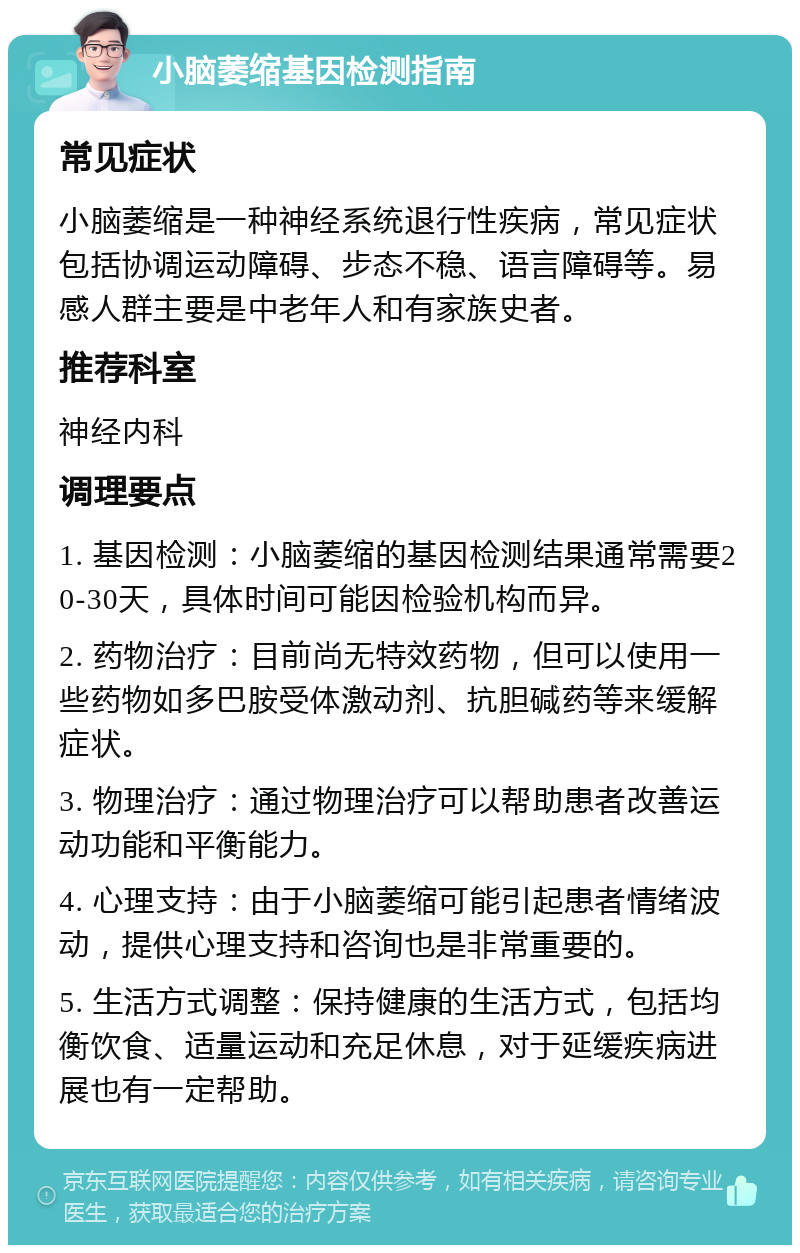 小脑萎缩基因检测指南 常见症状 小脑萎缩是一种神经系统退行性疾病，常见症状包括协调运动障碍、步态不稳、语言障碍等。易感人群主要是中老年人和有家族史者。 推荐科室 神经内科 调理要点 1. 基因检测：小脑萎缩的基因检测结果通常需要20-30天，具体时间可能因检验机构而异。 2. 药物治疗：目前尚无特效药物，但可以使用一些药物如多巴胺受体激动剂、抗胆碱药等来缓解症状。 3. 物理治疗：通过物理治疗可以帮助患者改善运动功能和平衡能力。 4. 心理支持：由于小脑萎缩可能引起患者情绪波动，提供心理支持和咨询也是非常重要的。 5. 生活方式调整：保持健康的生活方式，包括均衡饮食、适量运动和充足休息，对于延缓疾病进展也有一定帮助。