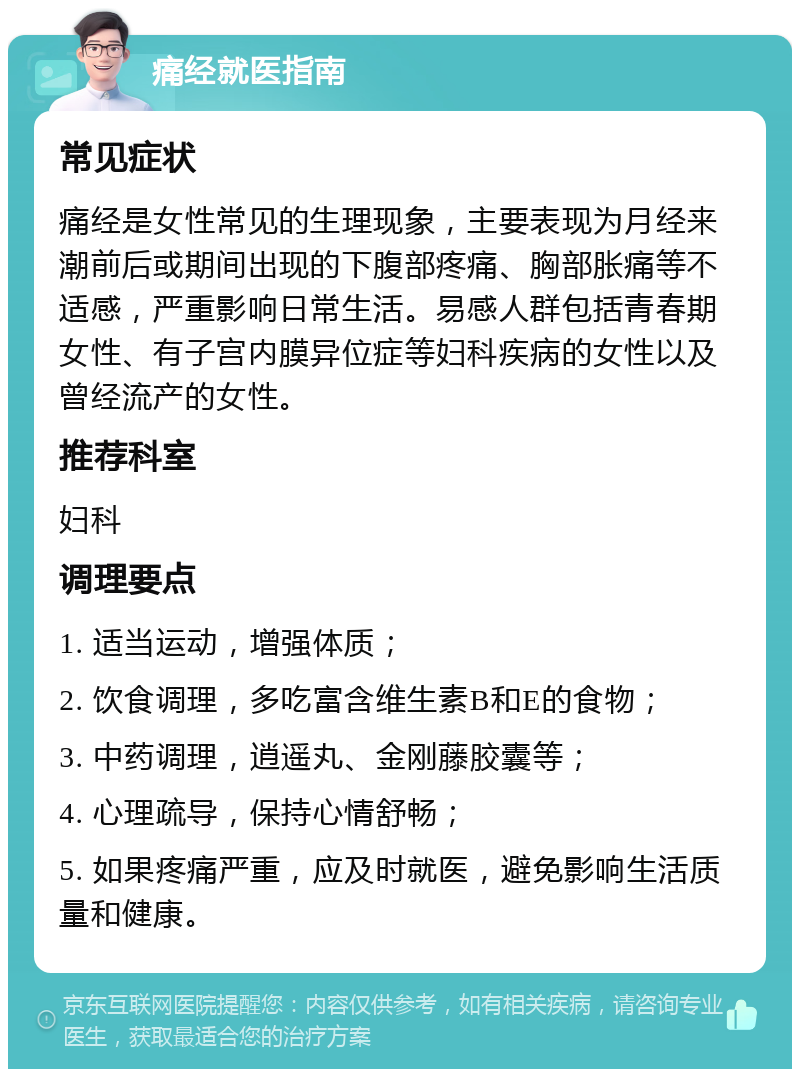 痛经就医指南 常见症状 痛经是女性常见的生理现象，主要表现为月经来潮前后或期间出现的下腹部疼痛、胸部胀痛等不适感，严重影响日常生活。易感人群包括青春期女性、有子宫内膜异位症等妇科疾病的女性以及曾经流产的女性。 推荐科室 妇科 调理要点 1. 适当运动，增强体质； 2. 饮食调理，多吃富含维生素B和E的食物； 3. 中药调理，逍遥丸、金刚藤胶囊等； 4. 心理疏导，保持心情舒畅； 5. 如果疼痛严重，应及时就医，避免影响生活质量和健康。