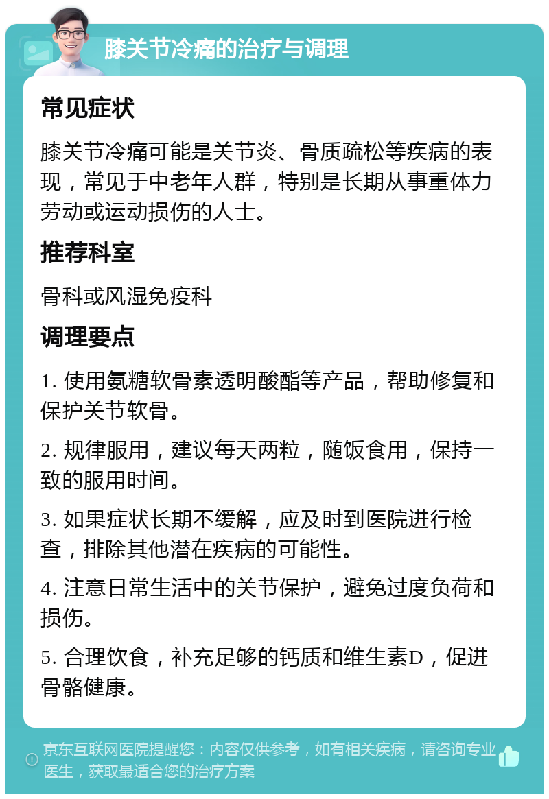 膝关节冷痛的治疗与调理 常见症状 膝关节冷痛可能是关节炎、骨质疏松等疾病的表现，常见于中老年人群，特别是长期从事重体力劳动或运动损伤的人士。 推荐科室 骨科或风湿免疫科 调理要点 1. 使用氨糖软骨素透明酸酯等产品，帮助修复和保护关节软骨。 2. 规律服用，建议每天两粒，随饭食用，保持一致的服用时间。 3. 如果症状长期不缓解，应及时到医院进行检查，排除其他潜在疾病的可能性。 4. 注意日常生活中的关节保护，避免过度负荷和损伤。 5. 合理饮食，补充足够的钙质和维生素D，促进骨骼健康。