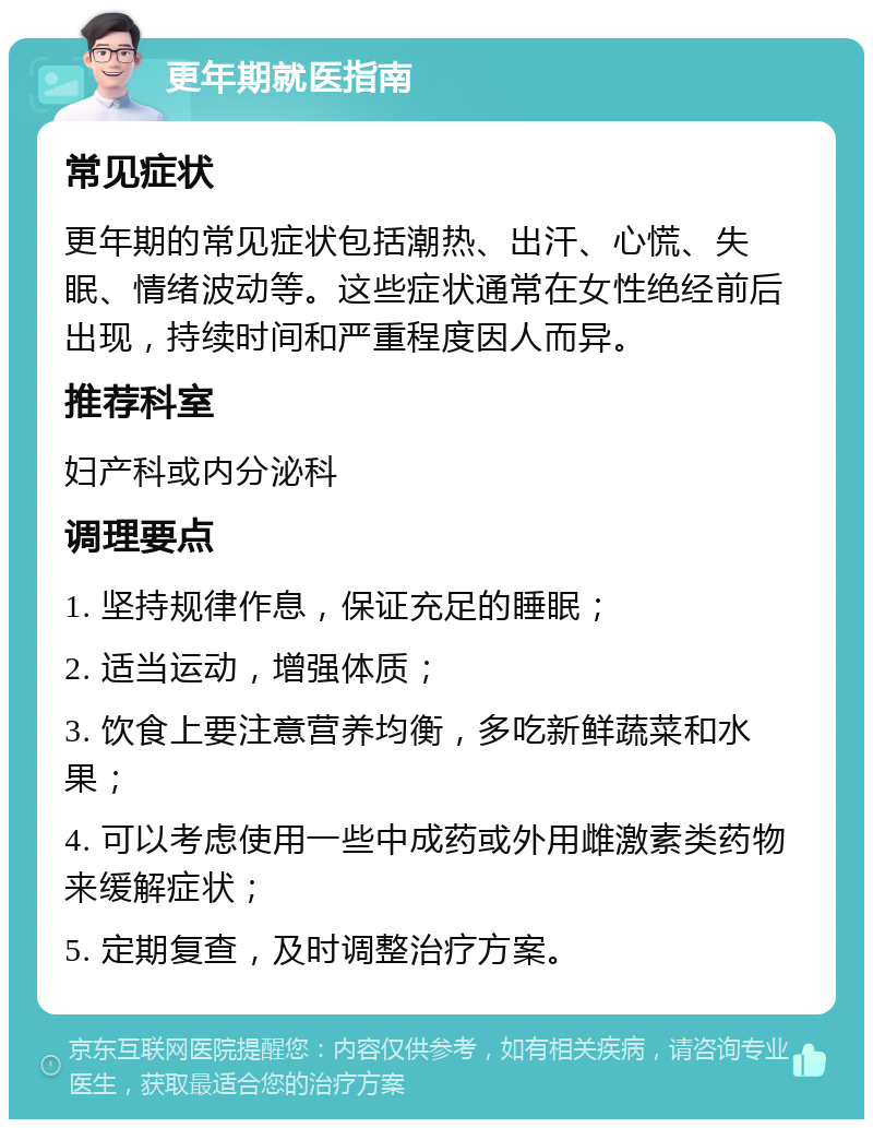 更年期就医指南 常见症状 更年期的常见症状包括潮热、出汗、心慌、失眠、情绪波动等。这些症状通常在女性绝经前后出现，持续时间和严重程度因人而异。 推荐科室 妇产科或内分泌科 调理要点 1. 坚持规律作息，保证充足的睡眠； 2. 适当运动，增强体质； 3. 饮食上要注意营养均衡，多吃新鲜蔬菜和水果； 4. 可以考虑使用一些中成药或外用雌激素类药物来缓解症状； 5. 定期复查，及时调整治疗方案。