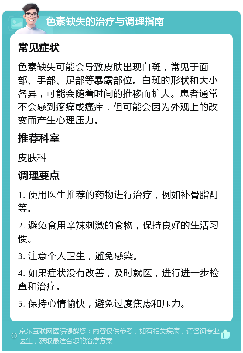 色素缺失的治疗与调理指南 常见症状 色素缺失可能会导致皮肤出现白斑，常见于面部、手部、足部等暴露部位。白斑的形状和大小各异，可能会随着时间的推移而扩大。患者通常不会感到疼痛或瘙痒，但可能会因为外观上的改变而产生心理压力。 推荐科室 皮肤科 调理要点 1. 使用医生推荐的药物进行治疗，例如补骨脂酊等。 2. 避免食用辛辣刺激的食物，保持良好的生活习惯。 3. 注意个人卫生，避免感染。 4. 如果症状没有改善，及时就医，进行进一步检查和治疗。 5. 保持心情愉快，避免过度焦虑和压力。