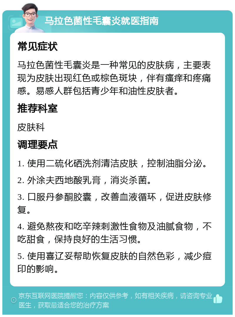 马拉色菌性毛囊炎就医指南 常见症状 马拉色菌性毛囊炎是一种常见的皮肤病，主要表现为皮肤出现红色或棕色斑块，伴有瘙痒和疼痛感。易感人群包括青少年和油性皮肤者。 推荐科室 皮肤科 调理要点 1. 使用二硫化硒洗剂清洁皮肤，控制油脂分泌。 2. 外涂夫西地酸乳膏，消炎杀菌。 3. 口服丹参酮胶囊，改善血液循环，促进皮肤修复。 4. 避免熬夜和吃辛辣刺激性食物及油腻食物，不吃甜食，保持良好的生活习惯。 5. 使用喜辽妥帮助恢复皮肤的自然色彩，减少痘印的影响。