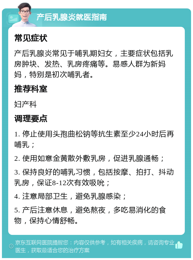 产后乳腺炎就医指南 常见症状 产后乳腺炎常见于哺乳期妇女，主要症状包括乳房肿块、发热、乳房疼痛等。易感人群为新妈妈，特别是初次哺乳者。 推荐科室 妇产科 调理要点 1. 停止使用头孢曲松钠等抗生素至少24小时后再哺乳； 2. 使用如意金黄散外敷乳房，促进乳腺通畅； 3. 保持良好的哺乳习惯，包括按摩、拍打、抖动乳房，保证8-12次有效吸吮； 4. 注意局部卫生，避免乳腺感染； 5. 产后注意休息，避免熬夜，多吃易消化的食物，保持心情舒畅。