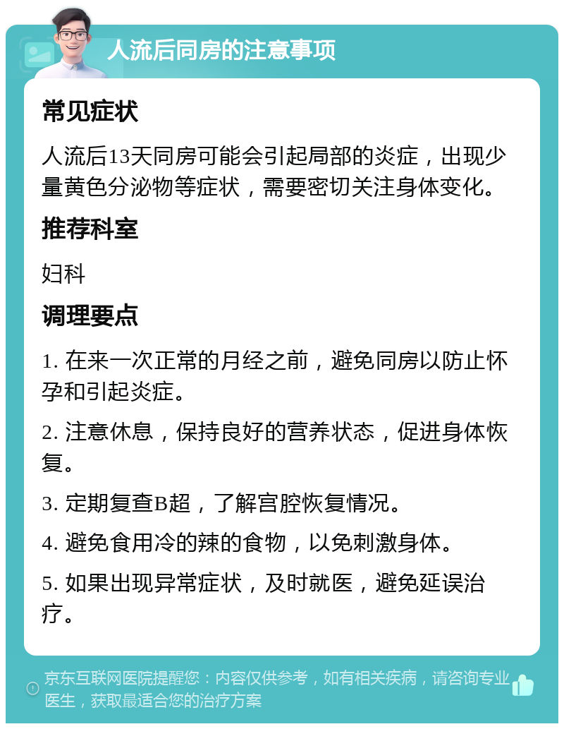 人流后同房的注意事项 常见症状 人流后13天同房可能会引起局部的炎症，出现少量黄色分泌物等症状，需要密切关注身体变化。 推荐科室 妇科 调理要点 1. 在来一次正常的月经之前，避免同房以防止怀孕和引起炎症。 2. 注意休息，保持良好的营养状态，促进身体恢复。 3. 定期复查B超，了解宫腔恢复情况。 4. 避免食用冷的辣的食物，以免刺激身体。 5. 如果出现异常症状，及时就医，避免延误治疗。