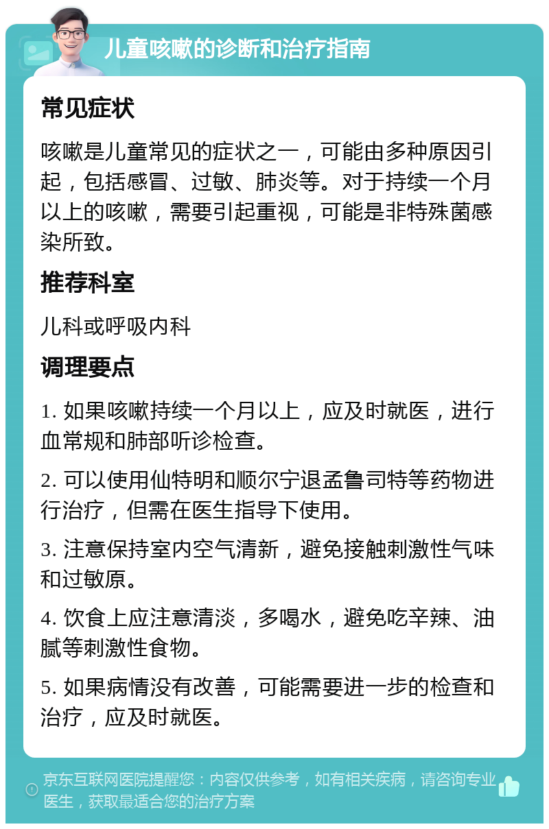 儿童咳嗽的诊断和治疗指南 常见症状 咳嗽是儿童常见的症状之一，可能由多种原因引起，包括感冒、过敏、肺炎等。对于持续一个月以上的咳嗽，需要引起重视，可能是非特殊菌感染所致。 推荐科室 儿科或呼吸内科 调理要点 1. 如果咳嗽持续一个月以上，应及时就医，进行血常规和肺部听诊检查。 2. 可以使用仙特明和顺尔宁退孟鲁司特等药物进行治疗，但需在医生指导下使用。 3. 注意保持室内空气清新，避免接触刺激性气味和过敏原。 4. 饮食上应注意清淡，多喝水，避免吃辛辣、油腻等刺激性食物。 5. 如果病情没有改善，可能需要进一步的检查和治疗，应及时就医。