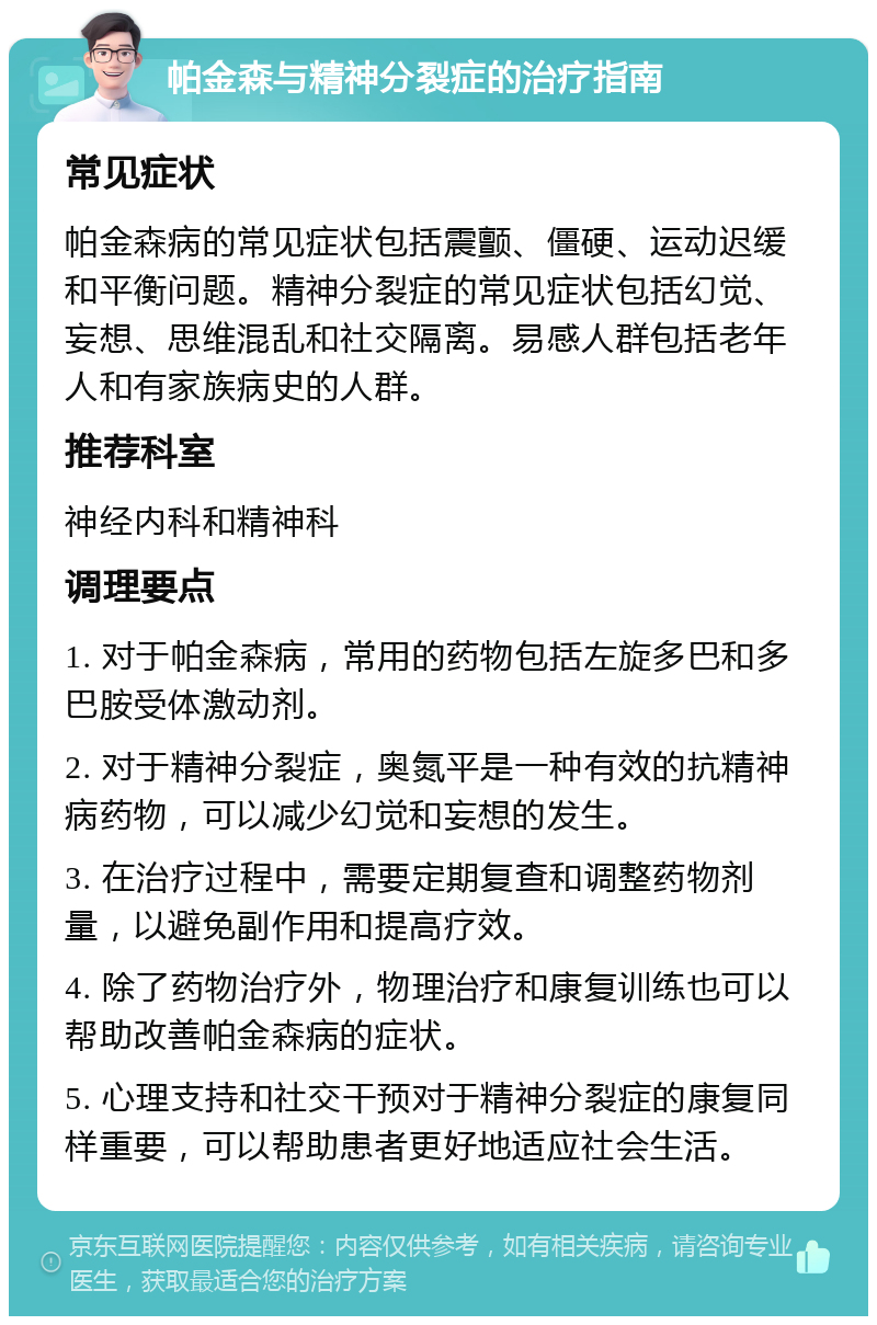 帕金森与精神分裂症的治疗指南 常见症状 帕金森病的常见症状包括震颤、僵硬、运动迟缓和平衡问题。精神分裂症的常见症状包括幻觉、妄想、思维混乱和社交隔离。易感人群包括老年人和有家族病史的人群。 推荐科室 神经内科和精神科 调理要点 1. 对于帕金森病，常用的药物包括左旋多巴和多巴胺受体激动剂。 2. 对于精神分裂症，奥氮平是一种有效的抗精神病药物，可以减少幻觉和妄想的发生。 3. 在治疗过程中，需要定期复查和调整药物剂量，以避免副作用和提高疗效。 4. 除了药物治疗外，物理治疗和康复训练也可以帮助改善帕金森病的症状。 5. 心理支持和社交干预对于精神分裂症的康复同样重要，可以帮助患者更好地适应社会生活。