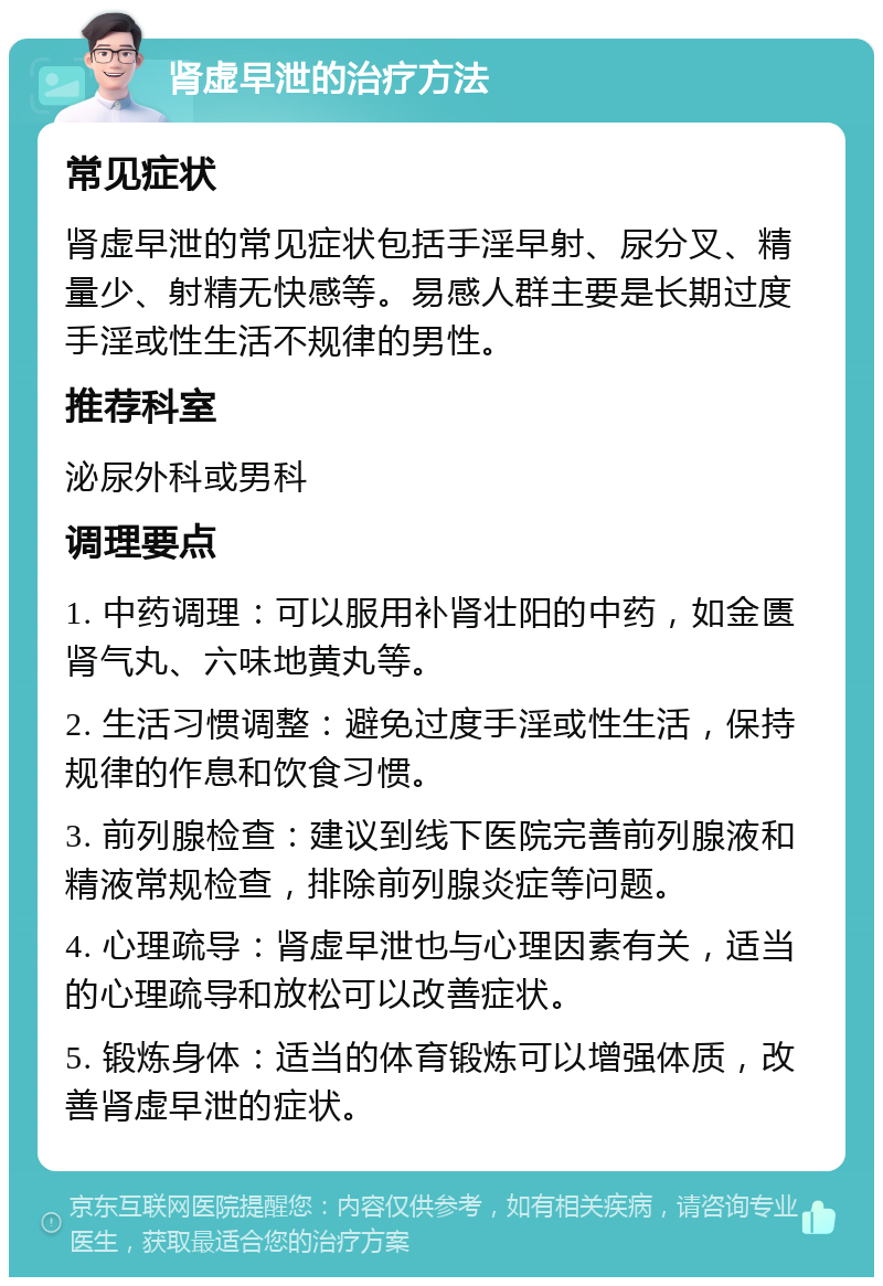 肾虚早泄的治疗方法 常见症状 肾虚早泄的常见症状包括手淫早射、尿分叉、精量少、射精无快感等。易感人群主要是长期过度手淫或性生活不规律的男性。 推荐科室 泌尿外科或男科 调理要点 1. 中药调理：可以服用补肾壮阳的中药，如金匮肾气丸、六味地黄丸等。 2. 生活习惯调整：避免过度手淫或性生活，保持规律的作息和饮食习惯。 3. 前列腺检查：建议到线下医院完善前列腺液和精液常规检查，排除前列腺炎症等问题。 4. 心理疏导：肾虚早泄也与心理因素有关，适当的心理疏导和放松可以改善症状。 5. 锻炼身体：适当的体育锻炼可以增强体质，改善肾虚早泄的症状。