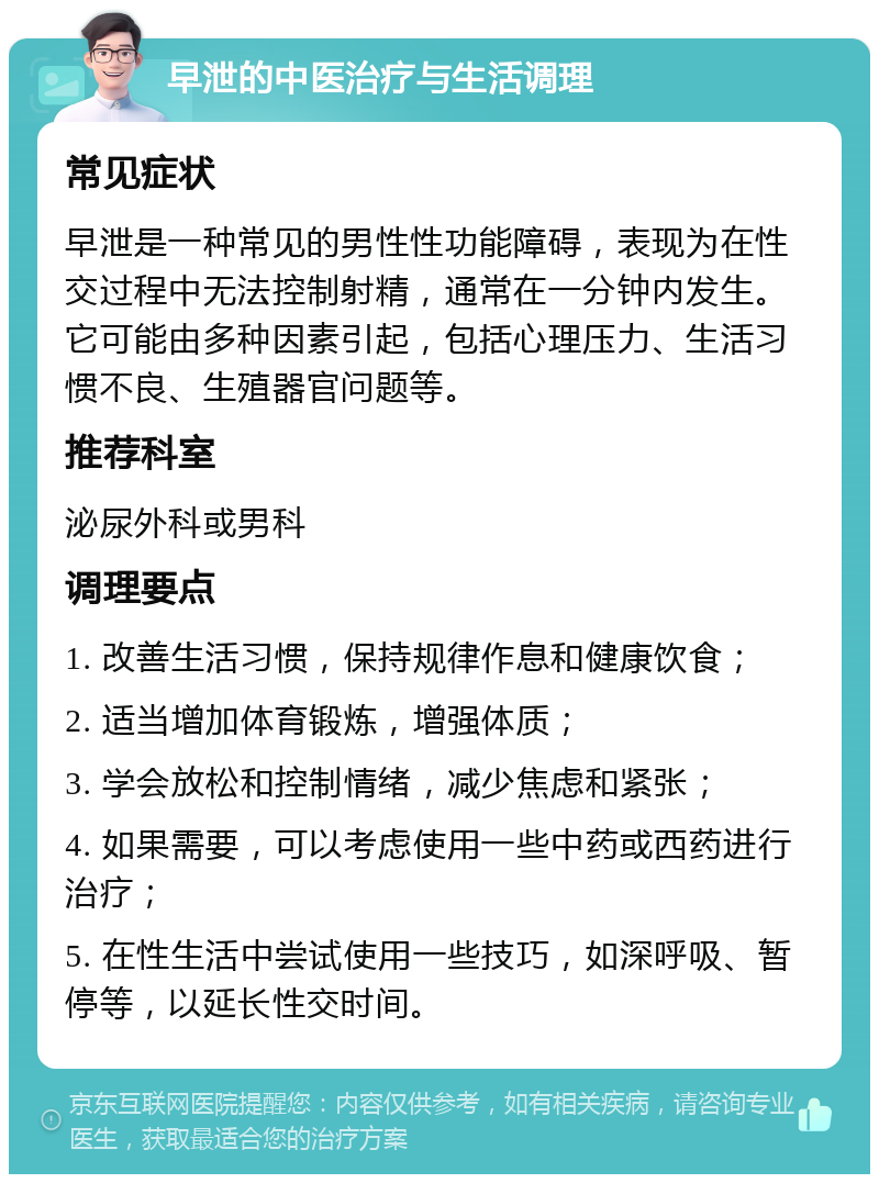 早泄的中医治疗与生活调理 常见症状 早泄是一种常见的男性性功能障碍，表现为在性交过程中无法控制射精，通常在一分钟内发生。它可能由多种因素引起，包括心理压力、生活习惯不良、生殖器官问题等。 推荐科室 泌尿外科或男科 调理要点 1. 改善生活习惯，保持规律作息和健康饮食； 2. 适当增加体育锻炼，增强体质； 3. 学会放松和控制情绪，减少焦虑和紧张； 4. 如果需要，可以考虑使用一些中药或西药进行治疗； 5. 在性生活中尝试使用一些技巧，如深呼吸、暂停等，以延长性交时间。