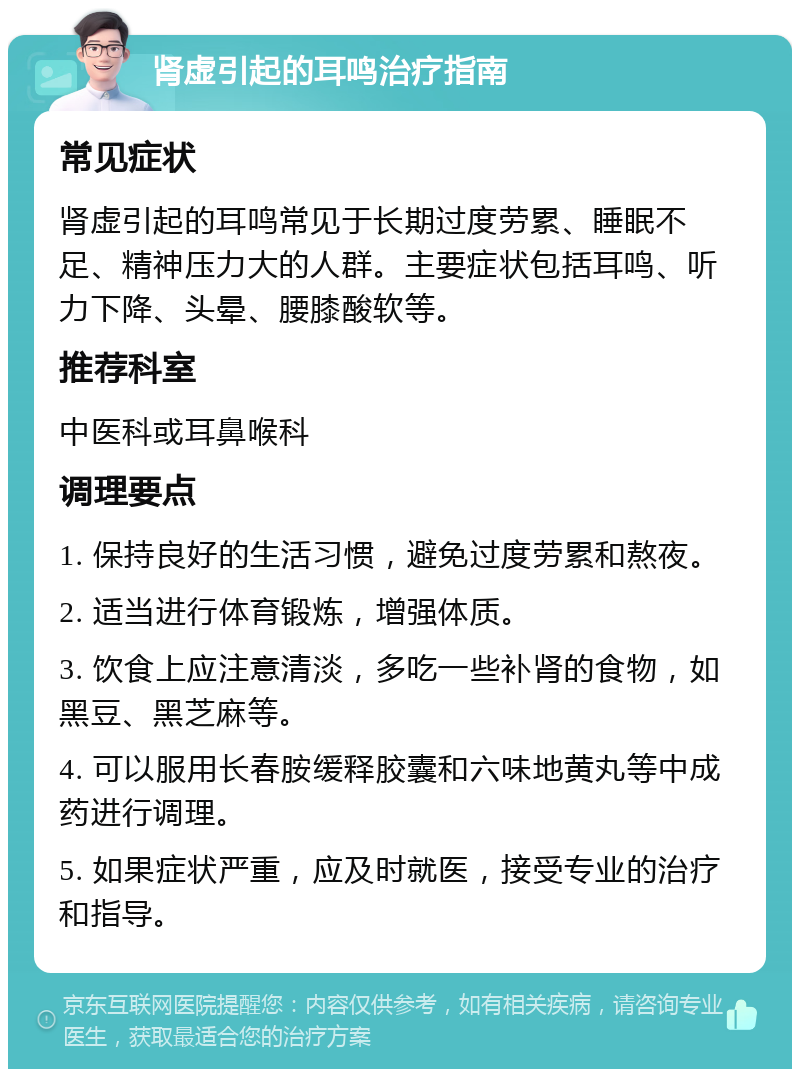 肾虚引起的耳鸣治疗指南 常见症状 肾虚引起的耳鸣常见于长期过度劳累、睡眠不足、精神压力大的人群。主要症状包括耳鸣、听力下降、头晕、腰膝酸软等。 推荐科室 中医科或耳鼻喉科 调理要点 1. 保持良好的生活习惯，避免过度劳累和熬夜。 2. 适当进行体育锻炼，增强体质。 3. 饮食上应注意清淡，多吃一些补肾的食物，如黑豆、黑芝麻等。 4. 可以服用长春胺缓释胶囊和六味地黄丸等中成药进行调理。 5. 如果症状严重，应及时就医，接受专业的治疗和指导。