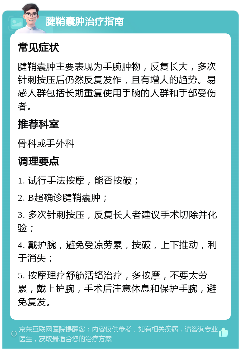 腱鞘囊肿治疗指南 常见症状 腱鞘囊肿主要表现为手腕肿物，反复长大，多次针刺按压后仍然反复发作，且有增大的趋势。易感人群包括长期重复使用手腕的人群和手部受伤者。 推荐科室 骨科或手外科 调理要点 1. 试行手法按摩，能否按破； 2. B超确诊腱鞘囊肿； 3. 多次针刺按压，反复长大者建议手术切除并化验； 4. 戴护腕，避免受凉劳累，按破，上下推动，利于消失； 5. 按摩理疗舒筋活络治疗，多按摩，不要太劳累，戴上护腕，手术后注意休息和保护手腕，避免复发。