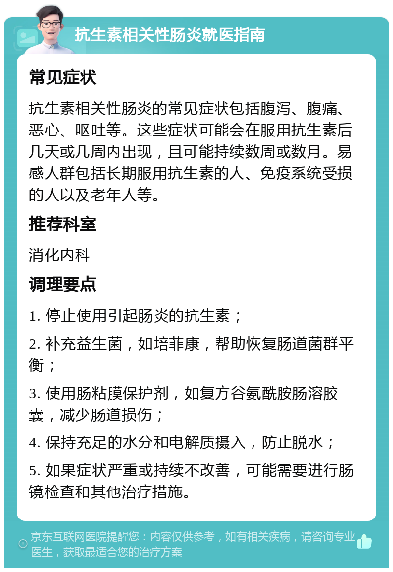 抗生素相关性肠炎就医指南 常见症状 抗生素相关性肠炎的常见症状包括腹泻、腹痛、恶心、呕吐等。这些症状可能会在服用抗生素后几天或几周内出现，且可能持续数周或数月。易感人群包括长期服用抗生素的人、免疫系统受损的人以及老年人等。 推荐科室 消化内科 调理要点 1. 停止使用引起肠炎的抗生素； 2. 补充益生菌，如培菲康，帮助恢复肠道菌群平衡； 3. 使用肠粘膜保护剂，如复方谷氨酰胺肠溶胶囊，减少肠道损伤； 4. 保持充足的水分和电解质摄入，防止脱水； 5. 如果症状严重或持续不改善，可能需要进行肠镜检查和其他治疗措施。