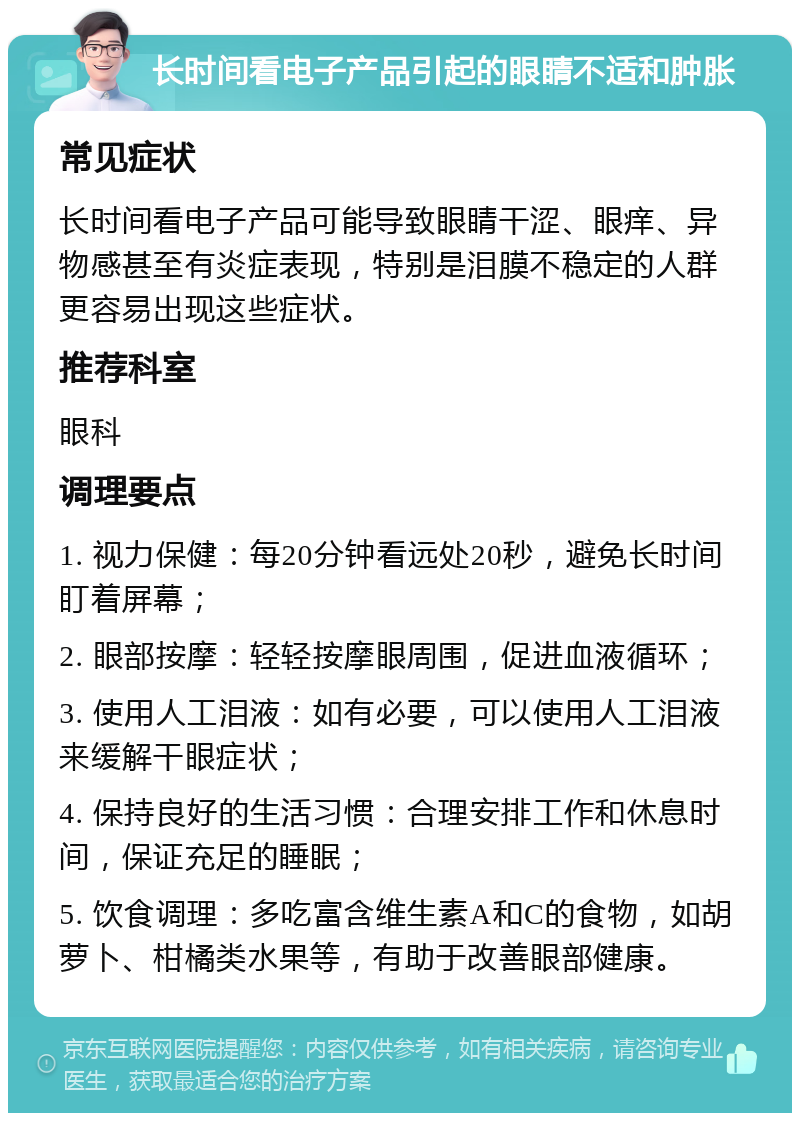 长时间看电子产品引起的眼睛不适和肿胀 常见症状 长时间看电子产品可能导致眼睛干涩、眼痒、异物感甚至有炎症表现，特别是泪膜不稳定的人群更容易出现这些症状。 推荐科室 眼科 调理要点 1. 视力保健：每20分钟看远处20秒，避免长时间盯着屏幕； 2. 眼部按摩：轻轻按摩眼周围，促进血液循环； 3. 使用人工泪液：如有必要，可以使用人工泪液来缓解干眼症状； 4. 保持良好的生活习惯：合理安排工作和休息时间，保证充足的睡眠； 5. 饮食调理：多吃富含维生素A和C的食物，如胡萝卜、柑橘类水果等，有助于改善眼部健康。