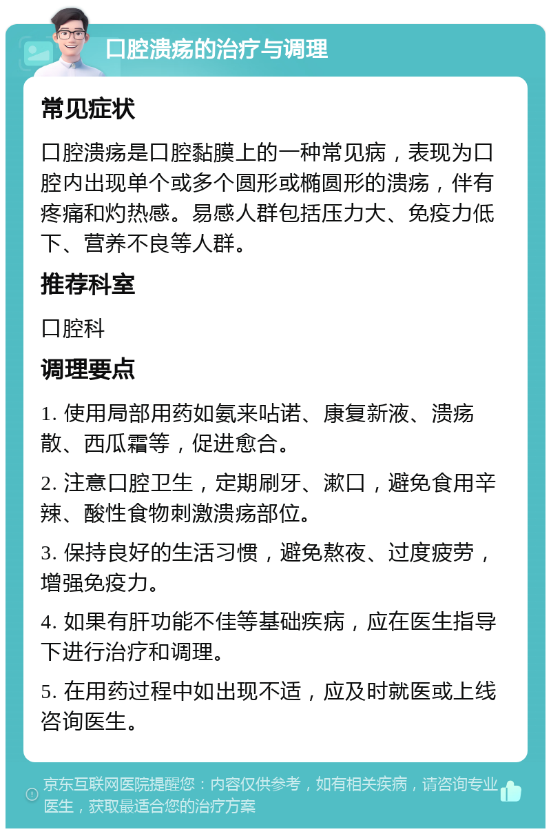 口腔溃疡的治疗与调理 常见症状 口腔溃疡是口腔黏膜上的一种常见病，表现为口腔内出现单个或多个圆形或椭圆形的溃疡，伴有疼痛和灼热感。易感人群包括压力大、免疫力低下、营养不良等人群。 推荐科室 口腔科 调理要点 1. 使用局部用药如氨来呫诺、康复新液、溃疡散、西瓜霜等，促进愈合。 2. 注意口腔卫生，定期刷牙、漱口，避免食用辛辣、酸性食物刺激溃疡部位。 3. 保持良好的生活习惯，避免熬夜、过度疲劳，增强免疫力。 4. 如果有肝功能不佳等基础疾病，应在医生指导下进行治疗和调理。 5. 在用药过程中如出现不适，应及时就医或上线咨询医生。