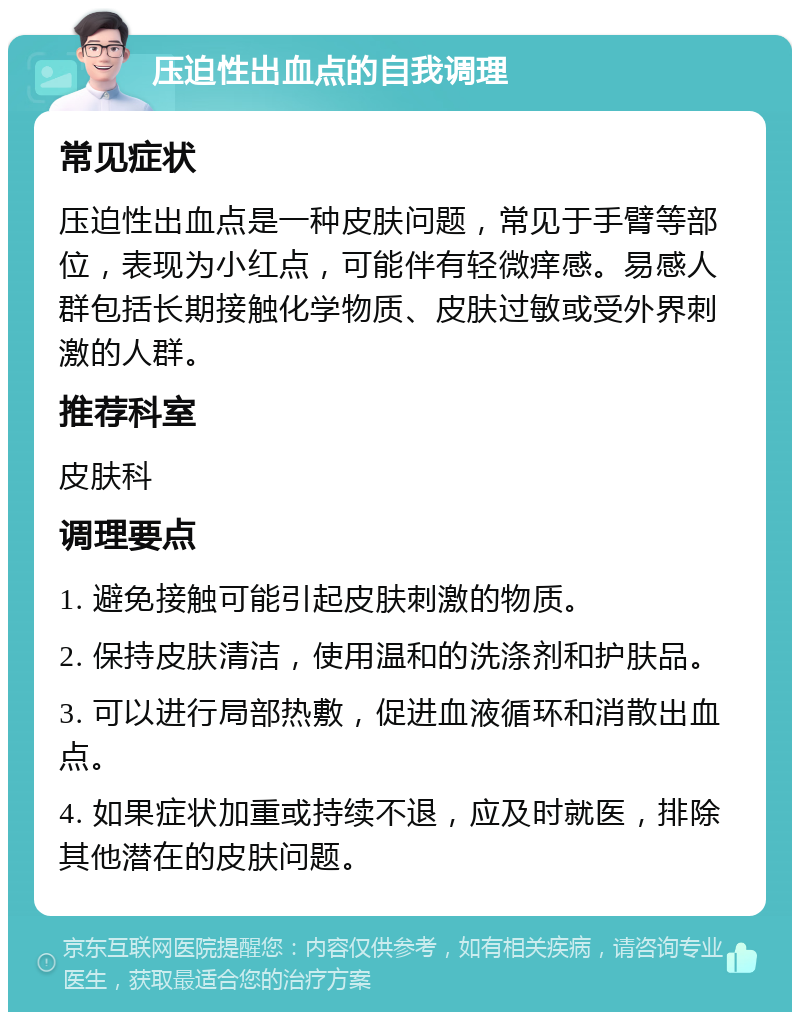 压迫性出血点的自我调理 常见症状 压迫性出血点是一种皮肤问题，常见于手臂等部位，表现为小红点，可能伴有轻微痒感。易感人群包括长期接触化学物质、皮肤过敏或受外界刺激的人群。 推荐科室 皮肤科 调理要点 1. 避免接触可能引起皮肤刺激的物质。 2. 保持皮肤清洁，使用温和的洗涤剂和护肤品。 3. 可以进行局部热敷，促进血液循环和消散出血点。 4. 如果症状加重或持续不退，应及时就医，排除其他潜在的皮肤问题。