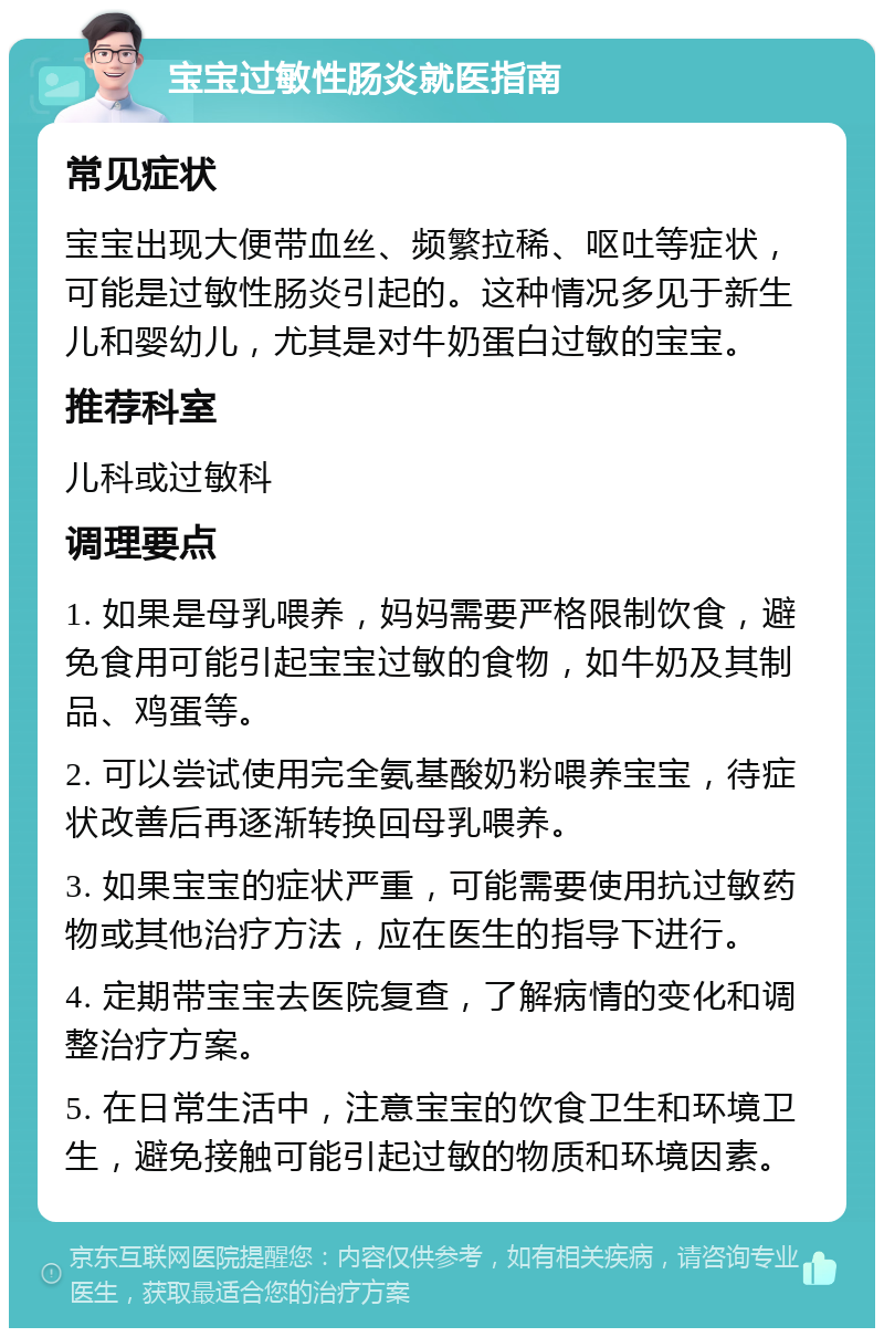 宝宝过敏性肠炎就医指南 常见症状 宝宝出现大便带血丝、频繁拉稀、呕吐等症状，可能是过敏性肠炎引起的。这种情况多见于新生儿和婴幼儿，尤其是对牛奶蛋白过敏的宝宝。 推荐科室 儿科或过敏科 调理要点 1. 如果是母乳喂养，妈妈需要严格限制饮食，避免食用可能引起宝宝过敏的食物，如牛奶及其制品、鸡蛋等。 2. 可以尝试使用完全氨基酸奶粉喂养宝宝，待症状改善后再逐渐转换回母乳喂养。 3. 如果宝宝的症状严重，可能需要使用抗过敏药物或其他治疗方法，应在医生的指导下进行。 4. 定期带宝宝去医院复查，了解病情的变化和调整治疗方案。 5. 在日常生活中，注意宝宝的饮食卫生和环境卫生，避免接触可能引起过敏的物质和环境因素。